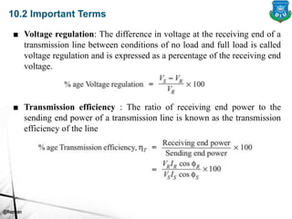@Rezwan
10.2 Important Terms
■ Voltage regulation: The difference in voltage at the receiving end of a
transmission line between conditions of no load and full load is called
voltage regulation and is expressed as a percentage of the receiving end
voltage.
■ Transmission efficiency : The ratio of receiving end power to the
sending end power of a transmission line is known as the transmission
efficiency of the line
 