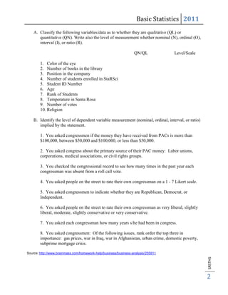 Basic Statistics 2011
    A. Classify the following variables/data as to whether they are qualitative (QL) or
       quantitative (QN). Write also the level of measurement whether nominal (N), ordinal (O),
       interval (I), or ratio (R).

                                                                  QN/QL            Level/Scale

        1. Color of the eye
        2. Number of books in the library
        3. Position in the company
        4. Number of students enrolled in StaRSci
        5. Student ID Number
        6. Age
        7. Rank of Students
        8. Temperature in Santa Rosa
        9. Number of votes
        10. Religion

    B. Identify the level of dependent variable measurement (nominal, ordinal, interval, or ratio)
       implied by the statement.

        1. You asked congressmen if the money they have received from PACs is more than
        $100,000, between $50,000 and $100,000, or less than $50,000.

        2. You asked congress about the primary source of their PAC money: Labor unions,
        corporations, medical associations, or civil rights groups.

        3. You checked the congressional record to see how many times in the past year each
        congressman was absent from a roll call vote.

        4. You asked people on the street to rate their own congressman on a 1 - 7 Likert scale.

        5. You asked congressmen to indicate whether they are Republican, Democrat, or
        Independent.

        6. You asked people on the street to rate their own congressman as very liberal, slightly
        liberal, moderate, slightly conservative or very conservative.

        7. You asked each congressman how many years s/he had been in congress.

        8. You asked congressmen: Of the following issues, rank order the top three in
        importance: gas prices, war in Iraq, war in Afghanistan, urban crime, domestic poverty,
        subprime mortgage crisis.

Source: http://www.brainmass.com/homework-help/business/business-analysis/255911
                                                                                                     SRSTHS




                                                                                                     2
 