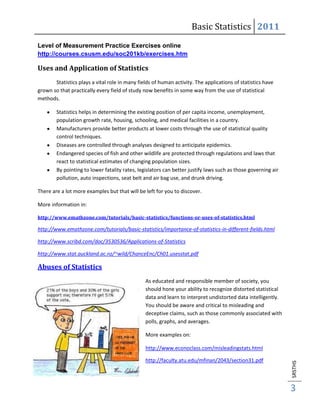 Basic Statistics 2011
Level of Measurement Practice Exercises online
http://courses.csusm.edu/soc201kb/exercises.htm

Uses and Application of Statistics
       Statistics plays a vital role in many fields of human activity. The applications of statistics have
grown so that practically every field of study now benefits in some way from the use of statistical
methods.

        Statistics helps in determining the existing position of per capita income, unemployment,
        population growth rate, housing, schooling, and medical facilities in a country.
        Manufacturers provide better products at lower costs through the use of statistical quality
        control techniques.
        Diseases are controlled through analyses designed to anticipate epidemics.
        Endangered species of fish and other wildlife are protected through regulations and laws that
        react to statistical estimates of changing population sizes.
        By pointing to lower fatality rates, legislators can better justify laws such as those governing air
        pollution, auto inspections, seat belt and air bag use, and drunk driving.

There are a lot more examples but that will be left for you to discover.

More information in:

http://www.emathzone.com/tutorials/basic-statistics/functions-or-uses-of-statistics.html

http://www.emathzone.com/tutorials/basic-statistics/importance-of-statistics-in-different-fields.html

http://www.scribd.com/doc/3530536/Applications-of-Statistics

http://www.stat.auckland.ac.nz/~wild/ChanceEnc/Ch01.usesstat.pdf

Abuses of Statistics
                                                As educated and responsible member of society, you
                                                should hone your ability to recognize distorted statistical
                                                data and learn to interpret undistorted data intelligently.
                                                You should be aware and critical to misleading and
                                                deceptive claims, such as those commonly associated with
                                                polls, graphs, and averages.

                                                More examples on:

                                                http://www.econoclass.com/misleadingstats.html

                                                http://faculty.atu.edu/mfinan/2043/section31.pdf
                                                                                                               SRSTHS




                                                                                                               3
 