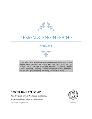 DESIGN & ENGINEERING
Module-3
NASEEL IBNU AZEEZ M.P
Asst. Professor, Dept. of Mechanical engineering,
MEA Engineering College, Perinthalmanna.
Email: naseel@live.com
Prototyping- rapid prototyping; testing and evaluation of design; Design
modifications; Freezing the design; Cost analysis. Engineering the
design – From prototype to product. Planning; Scheduling; Supply
chains; inventory; handling; manufacturing/construction operations;
storage; packaging; shipping; marketing; feed-back on design.
 