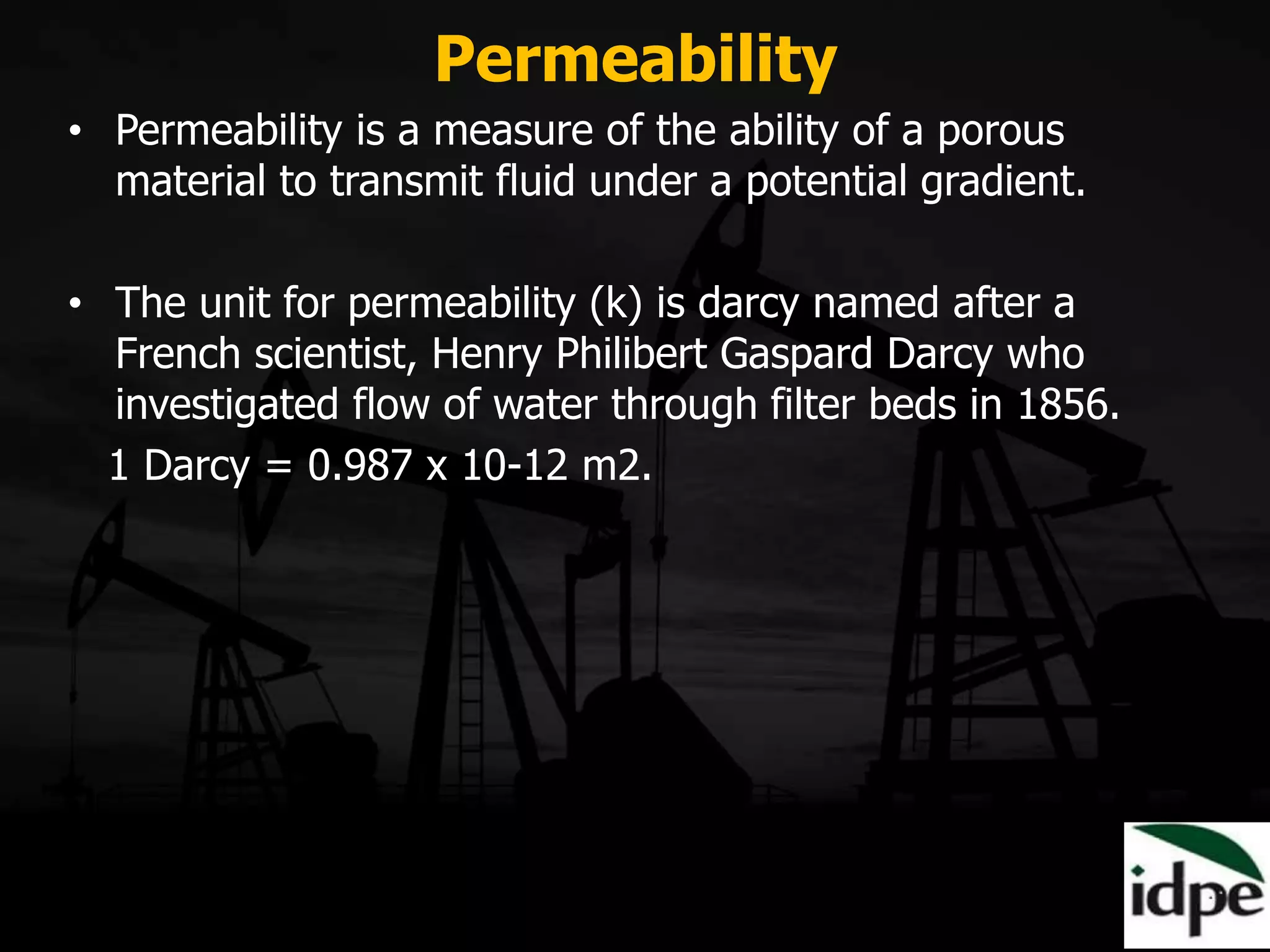 Permeability
• Permeability is a measure of the ability of a porous
material to transmit fluid under a potential gradient.
• The unit for permeability (k) is darcy named after a
French scientist, Henry Philibert Gaspard Darcy who
investigated flow of water through filter beds in 1856.
1 Darcy = 0.987 x 10-12 m2.
 