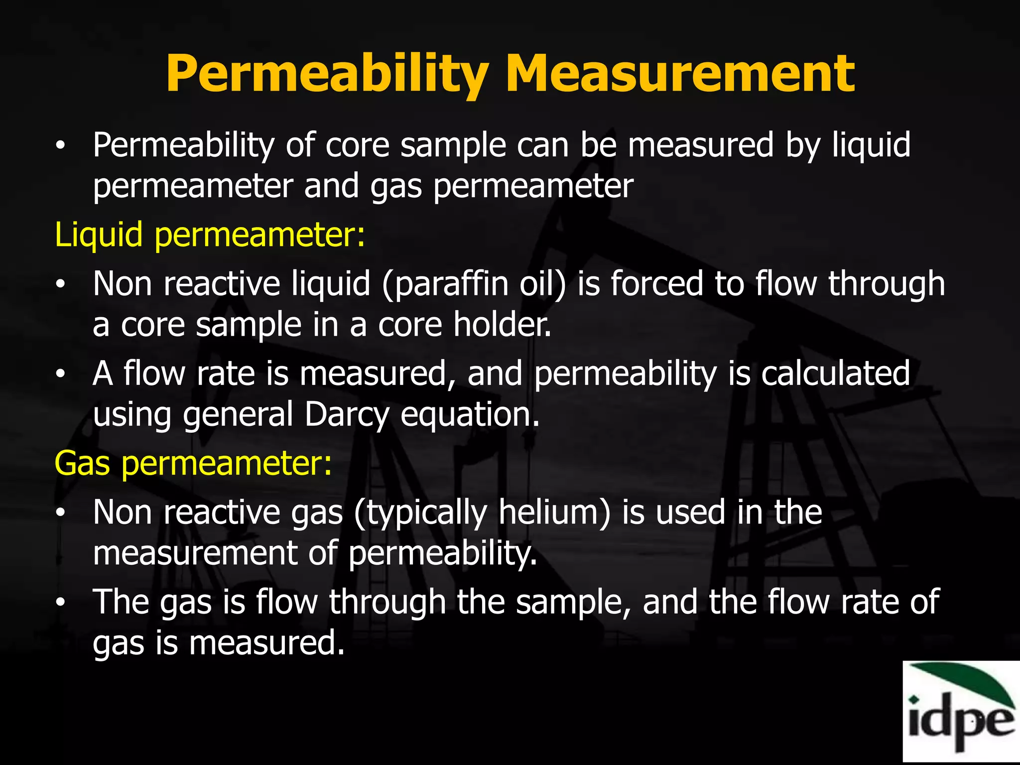 Permeability Measurement
• Permeability of core sample can be measured by liquid
permeameter and gas permeameter
Liquid permeameter:
• Non reactive liquid (paraffin oil) is forced to flow through
a core sample in a core holder.
• A flow rate is measured, and permeability is calculated
using general Darcy equation.
Gas permeameter:
• Non reactive gas (typically helium) is used in the
measurement of permeability.
• The gas is flow through the sample, and the flow rate of
gas is measured.
 