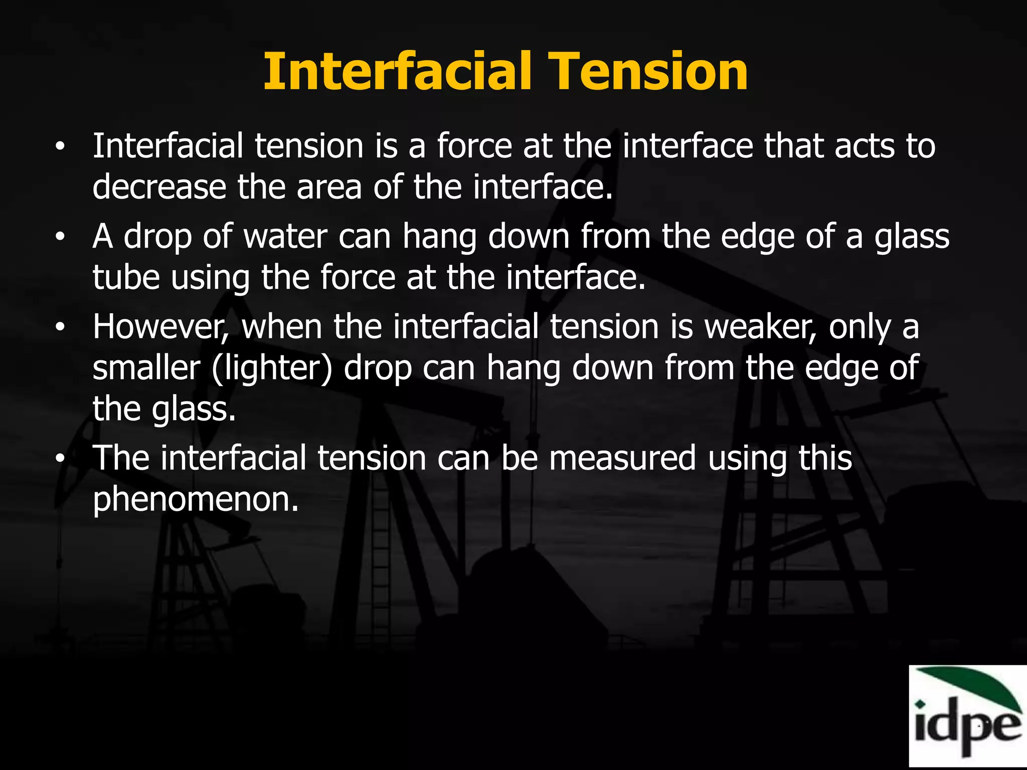 Interfacial Tension
• Interfacial tension is a force at the interface that acts to
decrease the area of the interface.
• A drop of water can hang down from the edge of a glass
tube using the force at the interface.
• However, when the interfacial tension is weaker, only a
smaller (lighter) drop can hang down from the edge of
the glass.
• The interfacial tension can be measured using this
phenomenon.
 