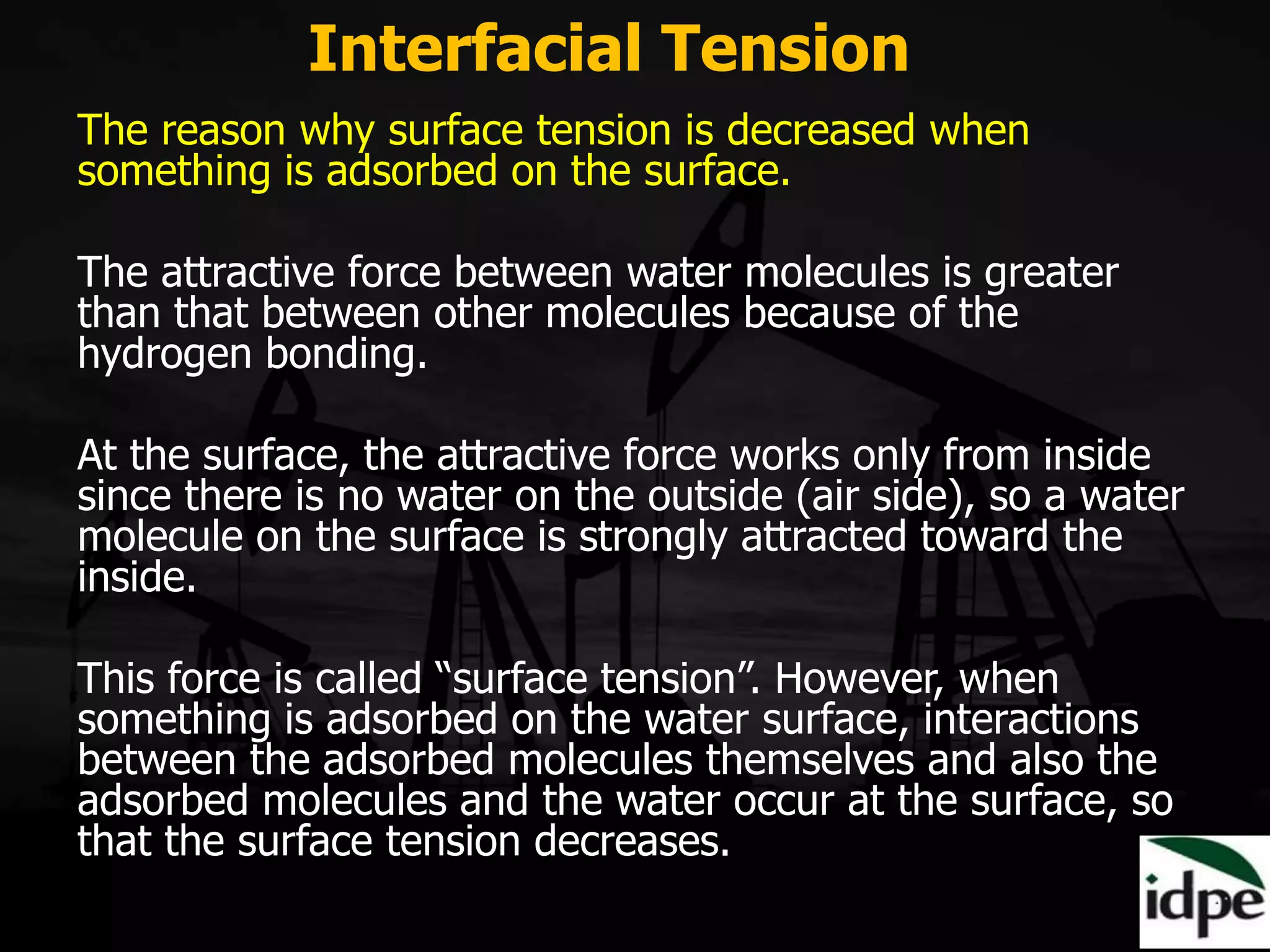 The reason why surface tension is decreased when
something is adsorbed on the surface.
The attractive force between water molecules is greater
than that between other molecules because of the
hydrogen bonding.
At the surface, the attractive force works only from inside
since there is no water on the outside (air side), so a water
molecule on the surface is strongly attracted toward the
inside.
This force is called “surface tension”. However, when
something is adsorbed on the water surface, interactions
between the adsorbed molecules themselves and also the
adsorbed molecules and the water occur at the surface, so
that the surface tension decreases.
Interfacial Tension
 