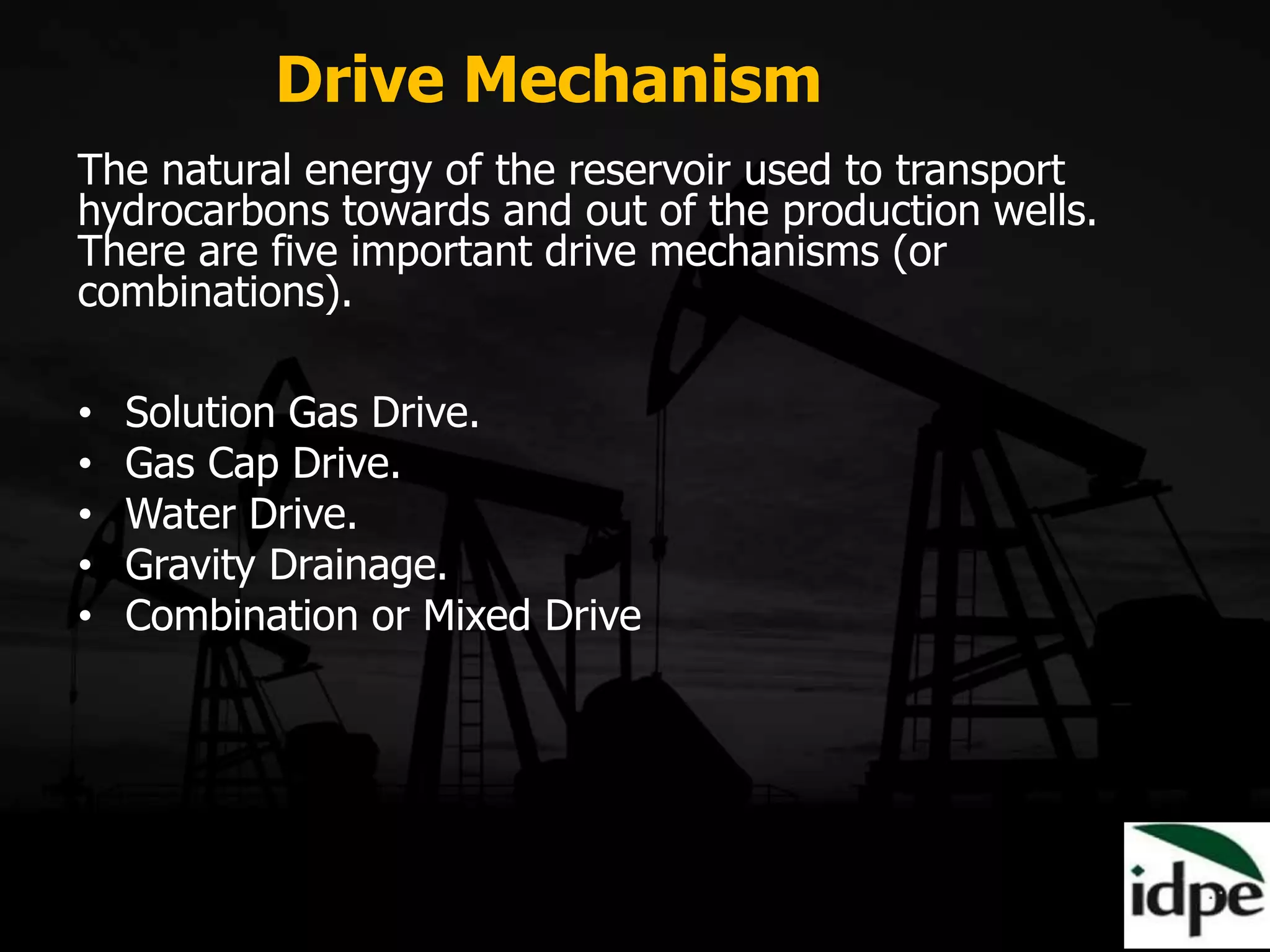 The natural energy of the reservoir used to transport
hydrocarbons towards and out of the production wells.
There are five important drive mechanisms (or
combinations).
• Solution Gas Drive.
• Gas Cap Drive.
• Water Drive.
• Gravity Drainage.
• Combination or Mixed Drive
Drive Mechanism
 