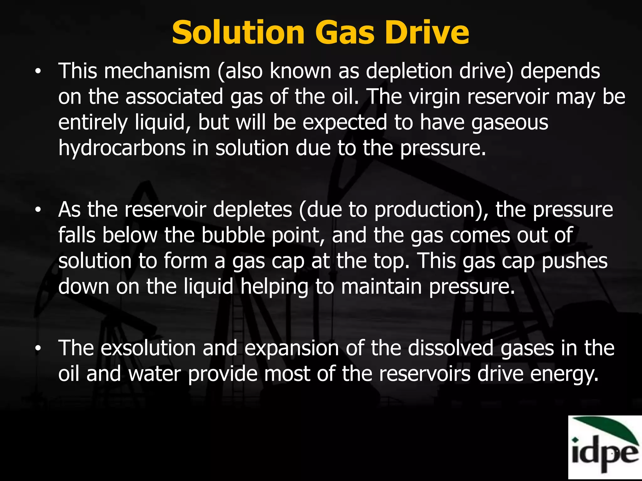 Solution Gas Drive
• This mechanism (also known as depletion drive) depends
on the associated gas of the oil. The virgin reservoir may be
entirely liquid, but will be expected to have gaseous
hydrocarbons in solution due to the pressure.
• As the reservoir depletes (due to production), the pressure
falls below the bubble point, and the gas comes out of
solution to form a gas cap at the top. This gas cap pushes
down on the liquid helping to maintain pressure.
• The exsolution and expansion of the dissolved gases in the
oil and water provide most of the reservoirs drive energy.
 