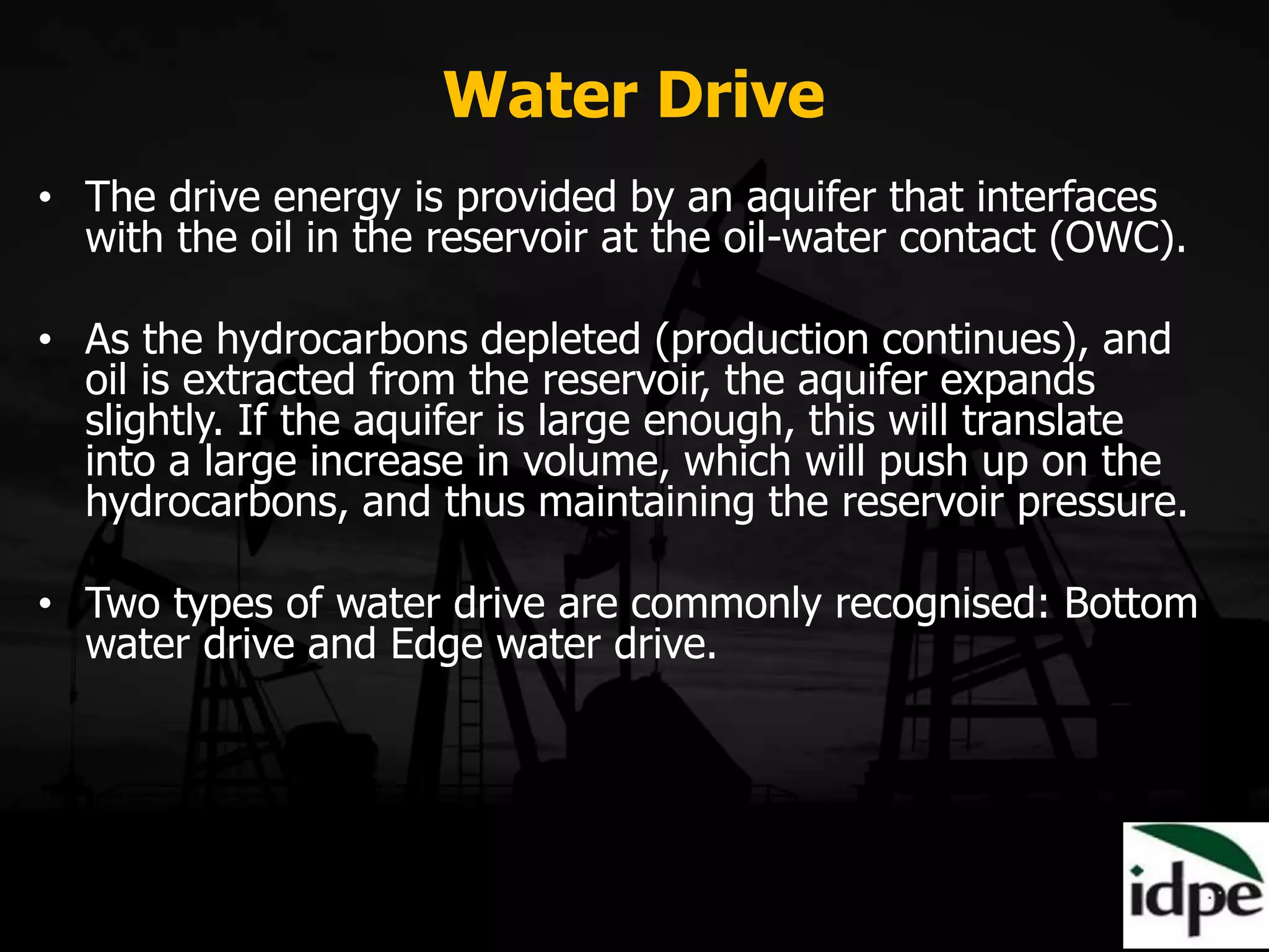 Water Drive
• The drive energy is provided by an aquifer that interfaces
with the oil in the reservoir at the oil-water contact (OWC).
• As the hydrocarbons depleted (production continues), and
oil is extracted from the reservoir, the aquifer expands
slightly. If the aquifer is large enough, this will translate
into a large increase in volume, which will push up on the
hydrocarbons, and thus maintaining the reservoir pressure.
• Two types of water drive are commonly recognised: Bottom
water drive and Edge water drive.
 