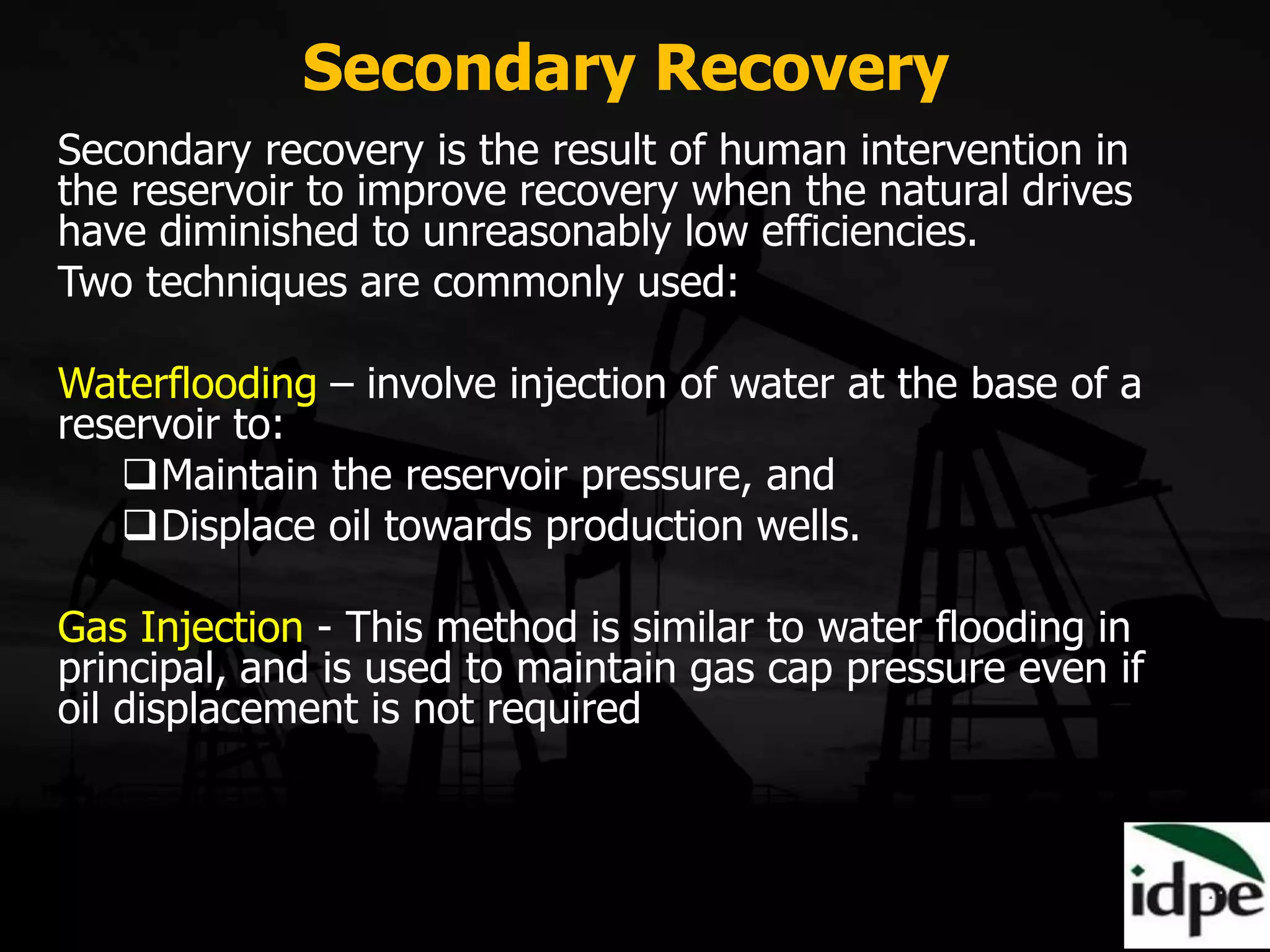 Secondary Recovery
Secondary recovery is the result of human intervention in
the reservoir to improve recovery when the natural drives
have diminished to unreasonably low efficiencies.
Two techniques are commonly used:
Waterflooding – involve injection of water at the base of a
reservoir to:
Maintain the reservoir pressure, and
Displace oil towards production wells.
Gas Injection - This method is similar to water flooding in
principal, and is used to maintain gas cap pressure even if
oil displacement is not required
 