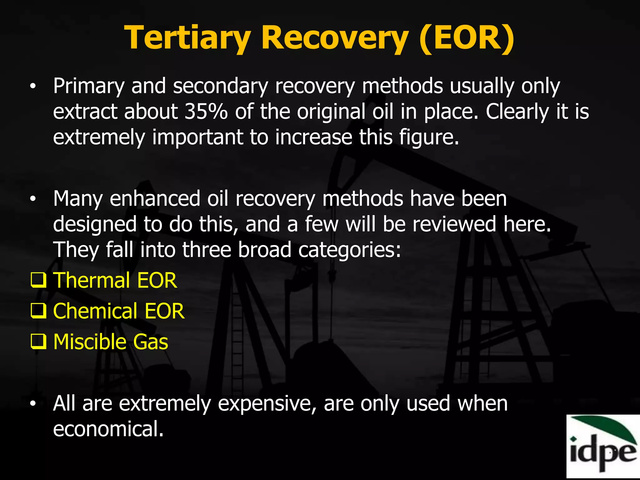 Tertiary Recovery (EOR)
• Primary and secondary recovery methods usually only
extract about 35% of the original oil in place. Clearly it is
extremely important to increase this figure.
• Many enhanced oil recovery methods have been
designed to do this, and a few will be reviewed here.
They fall into three broad categories:
 Thermal EOR
 Chemical EOR
 Miscible Gas
• All are extremely expensive, are only used when
economical.
 