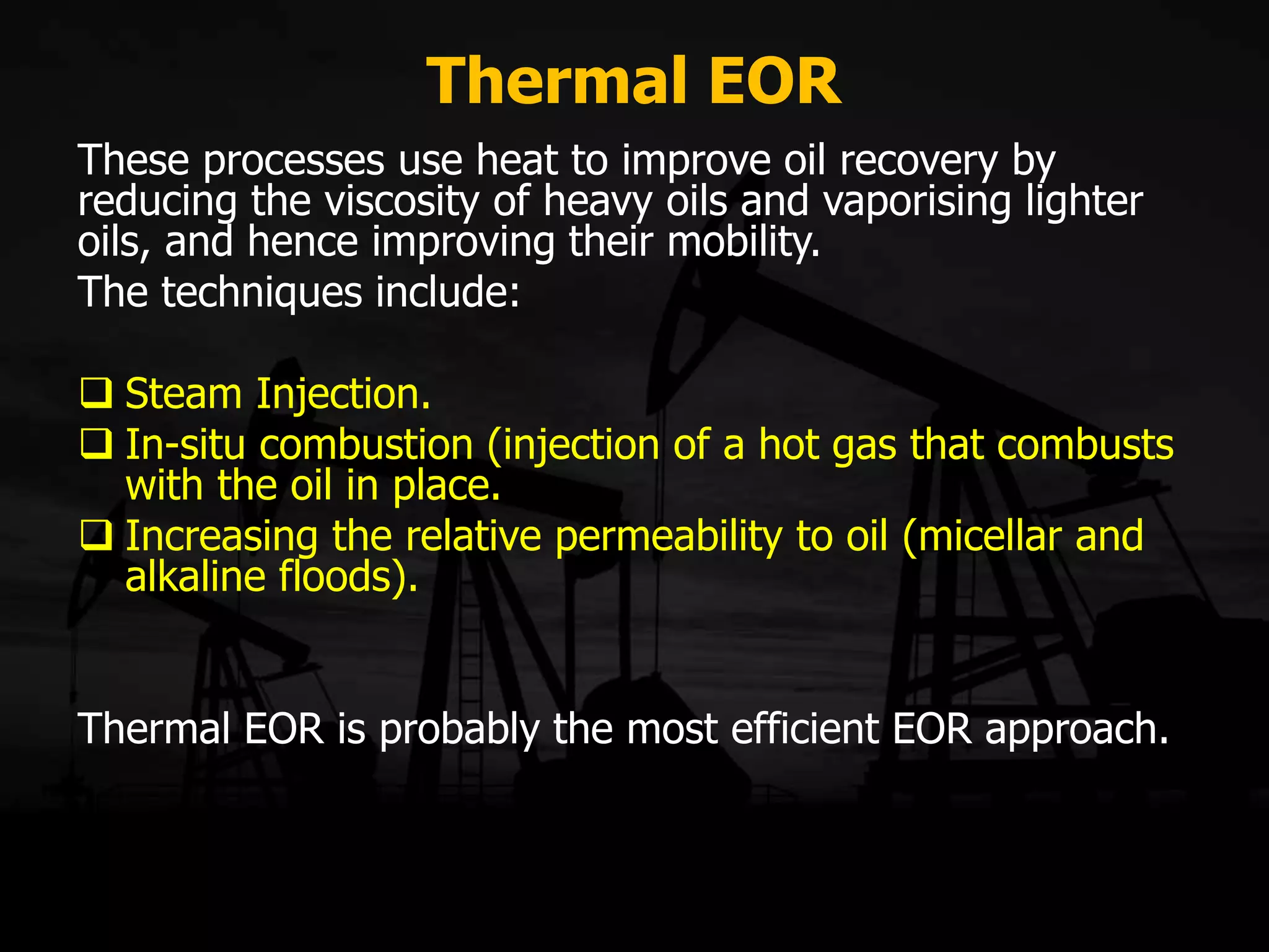 Thermal EOR
These processes use heat to improve oil recovery by
reducing the viscosity of heavy oils and vaporising lighter
oils, and hence improving their mobility.
The techniques include:
 Steam Injection.
 In-situ combustion (injection of a hot gas that combusts
with the oil in place.
 Increasing the relative permeability to oil (micellar and
alkaline floods).
Thermal EOR is probably the most efficient EOR approach.
 