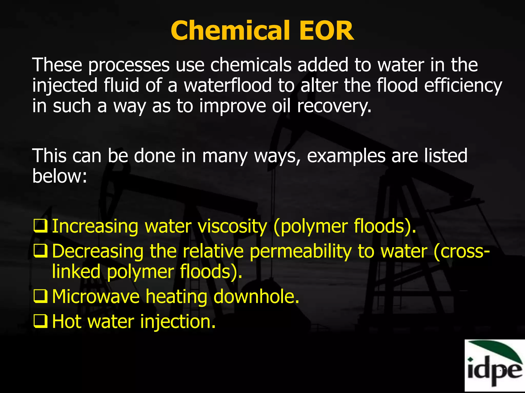 Chemical EOR
These processes use chemicals added to water in the
injected fluid of a waterflood to alter the flood efficiency
in such a way as to improve oil recovery.
This can be done in many ways, examples are listed
below:
Increasing water viscosity (polymer floods).
Decreasing the relative permeability to water (cross-
linked polymer floods).
Microwave heating downhole.
Hot water injection.
 