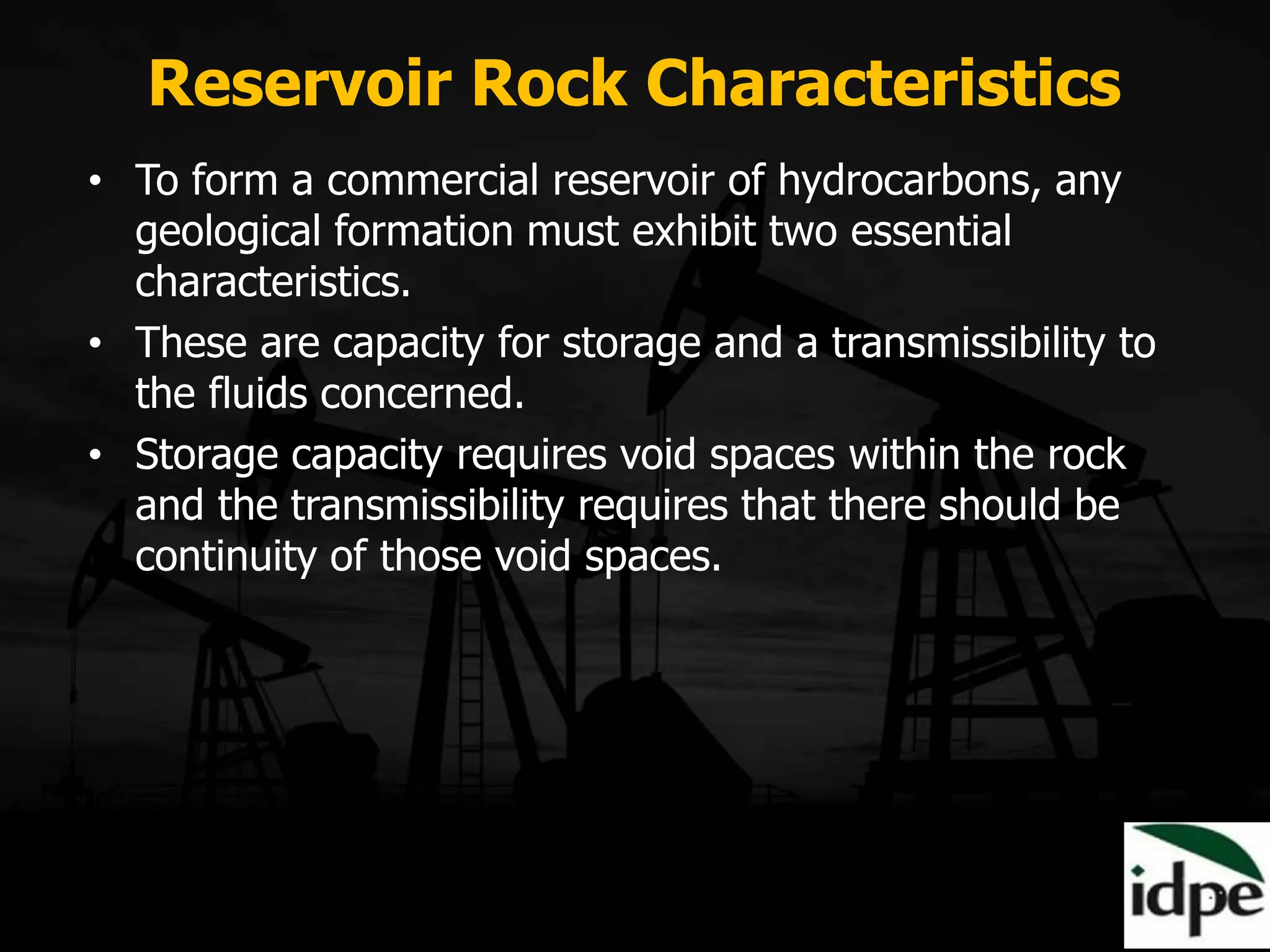 Reservoir Rock Characteristics
• To form a commercial reservoir of hydrocarbons, any
geological formation must exhibit two essential
characteristics.
• These are capacity for storage and a transmissibility to
the fluids concerned.
• Storage capacity requires void spaces within the rock
and the transmissibility requires that there should be
continuity of those void spaces.
 