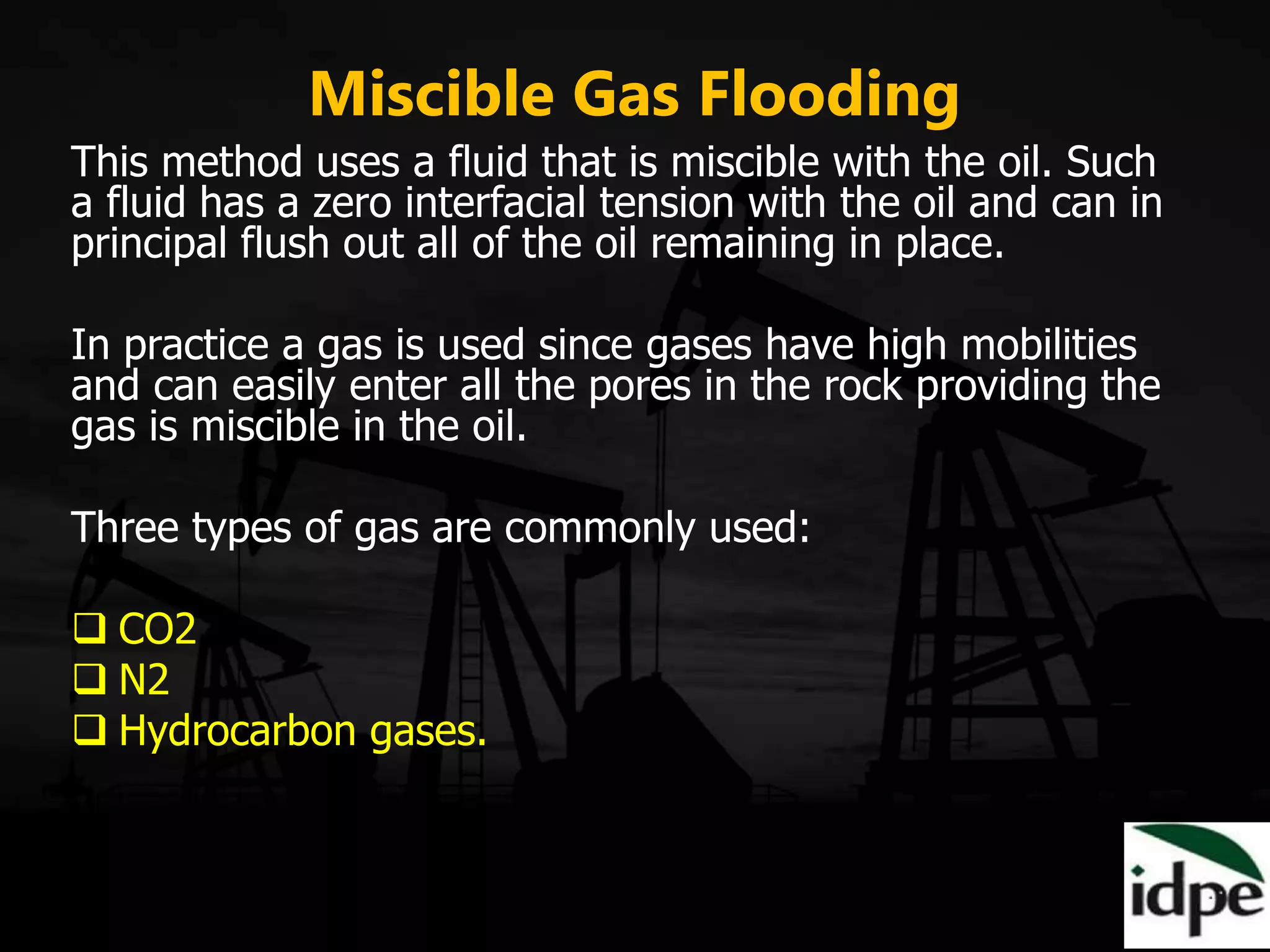 Miscible Gas Flooding
This method uses a fluid that is miscible with the oil. Such
a fluid has a zero interfacial tension with the oil and can in
principal flush out all of the oil remaining in place.
In practice a gas is used since gases have high mobilities
and can easily enter all the pores in the rock providing the
gas is miscible in the oil.
Three types of gas are commonly used:
 CO2
 N2
 Hydrocarbon gases.
 