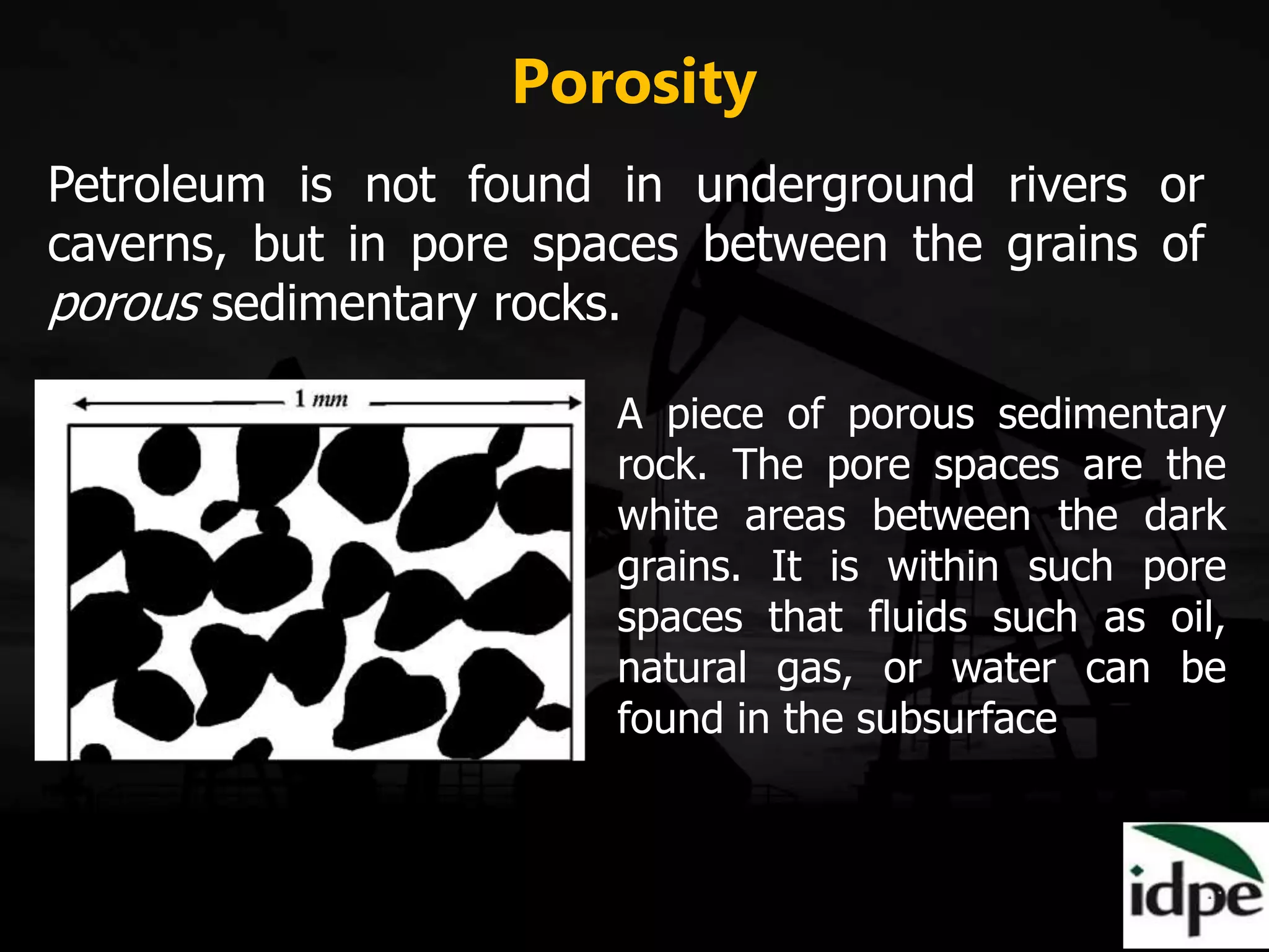 Porosity
Petroleum is not found in underground rivers or
caverns, but in pore spaces between the grains of
porous sedimentary rocks.
A piece of porous sedimentary
rock. The pore spaces are the
white areas between the dark
grains. It is within such pore
spaces that fluids such as oil,
natural gas, or water can be
found in the subsurface.
 