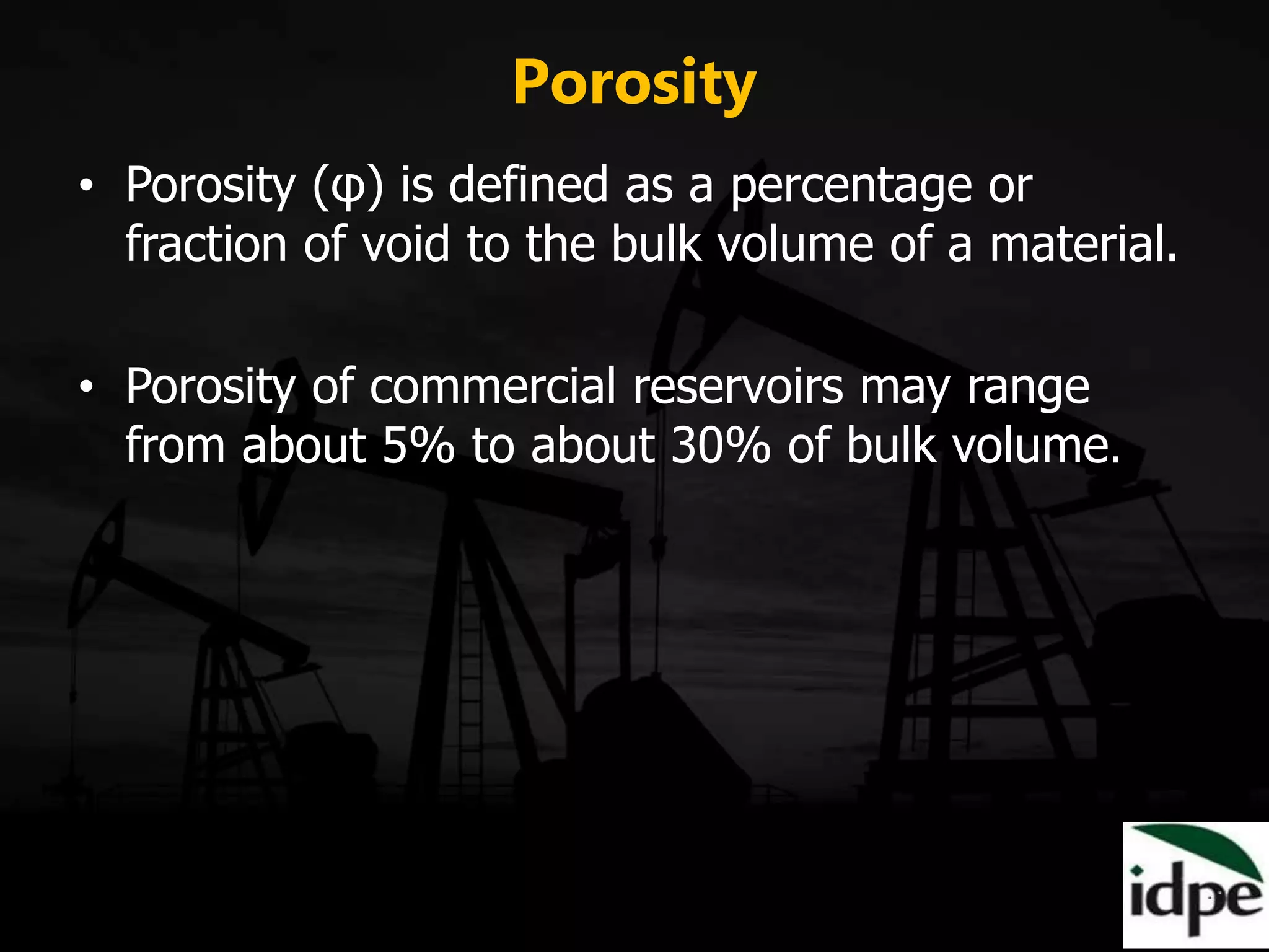 Porosity
• Porosity (φ) is defined as a percentage or
fraction of void to the bulk volume of a material.
• Porosity of commercial reservoirs may range
from about 5% to about 30% of bulk volume.
 