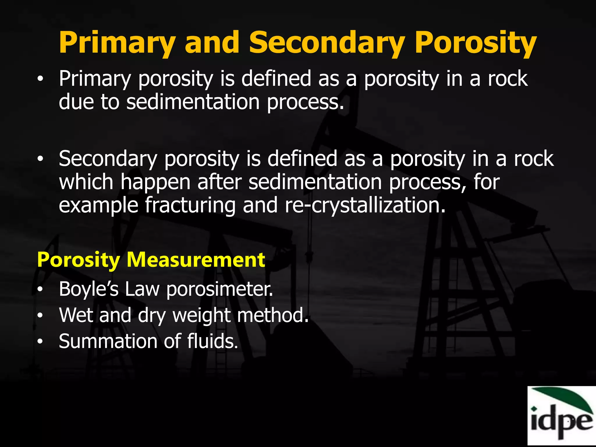 Primary and Secondary Porosity
• Primary porosity is defined as a porosity in a rock
due to sedimentation process.
• Secondary porosity is defined as a porosity in a rock
which happen after sedimentation process, for
example fracturing and re-crystallization.
Porosity Measurement
• Boyle’s Law porosimeter.
• Wet and dry weight method.
• Summation of fluids.
 