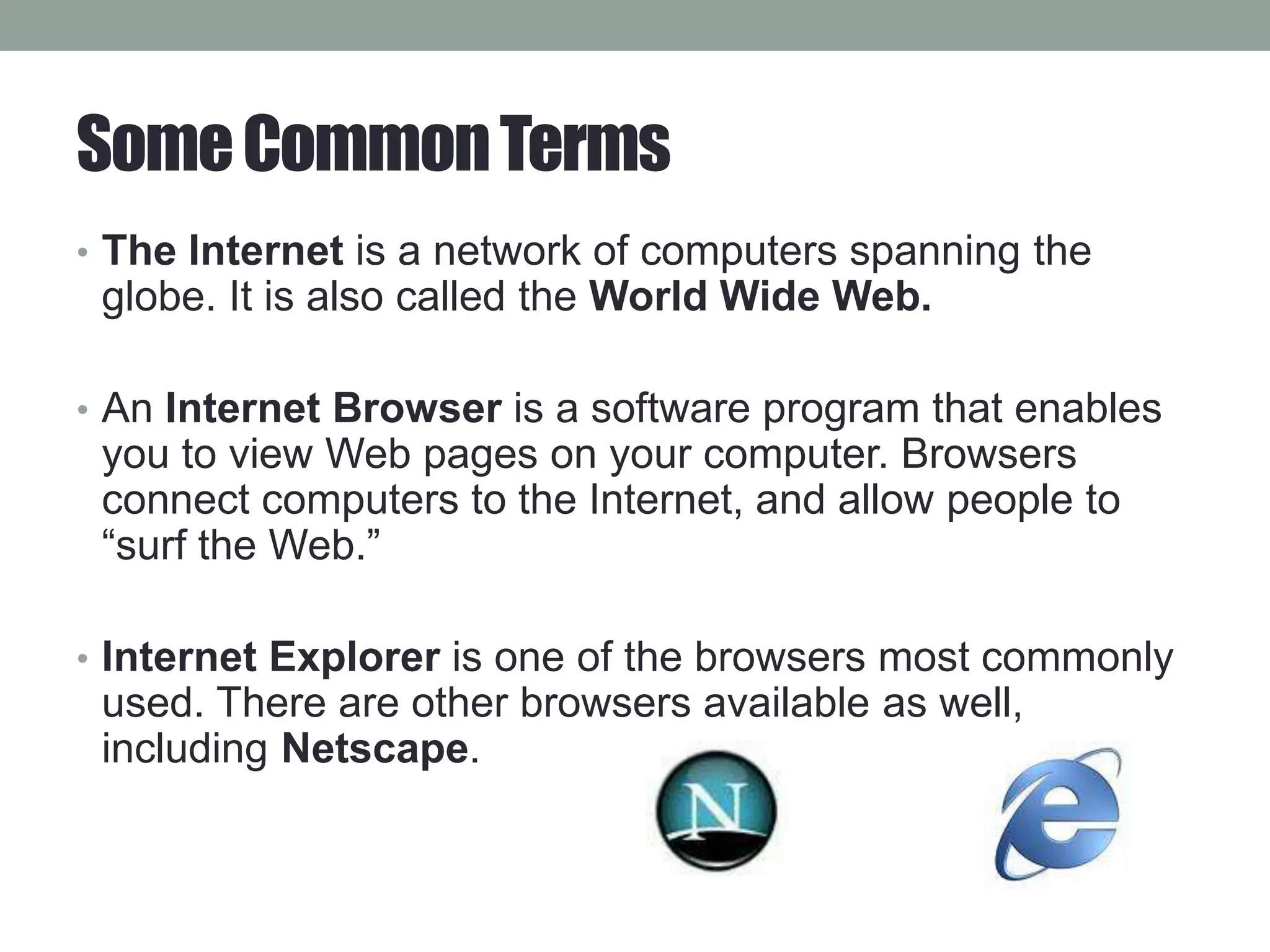 SomeCommonTerms
• The Internet is a network of computers spanning the
globe. It is also called the World Wide Web.
• An Internet Browser is a software program that enables
you to view Web pages on your computer. Browsers
connect computers to the Internet, and allow people to
“surf the Web.”
• Internet Explorer is one of the browsers most commonly
used. There are other browsers available as well,
including Netscape.
 
