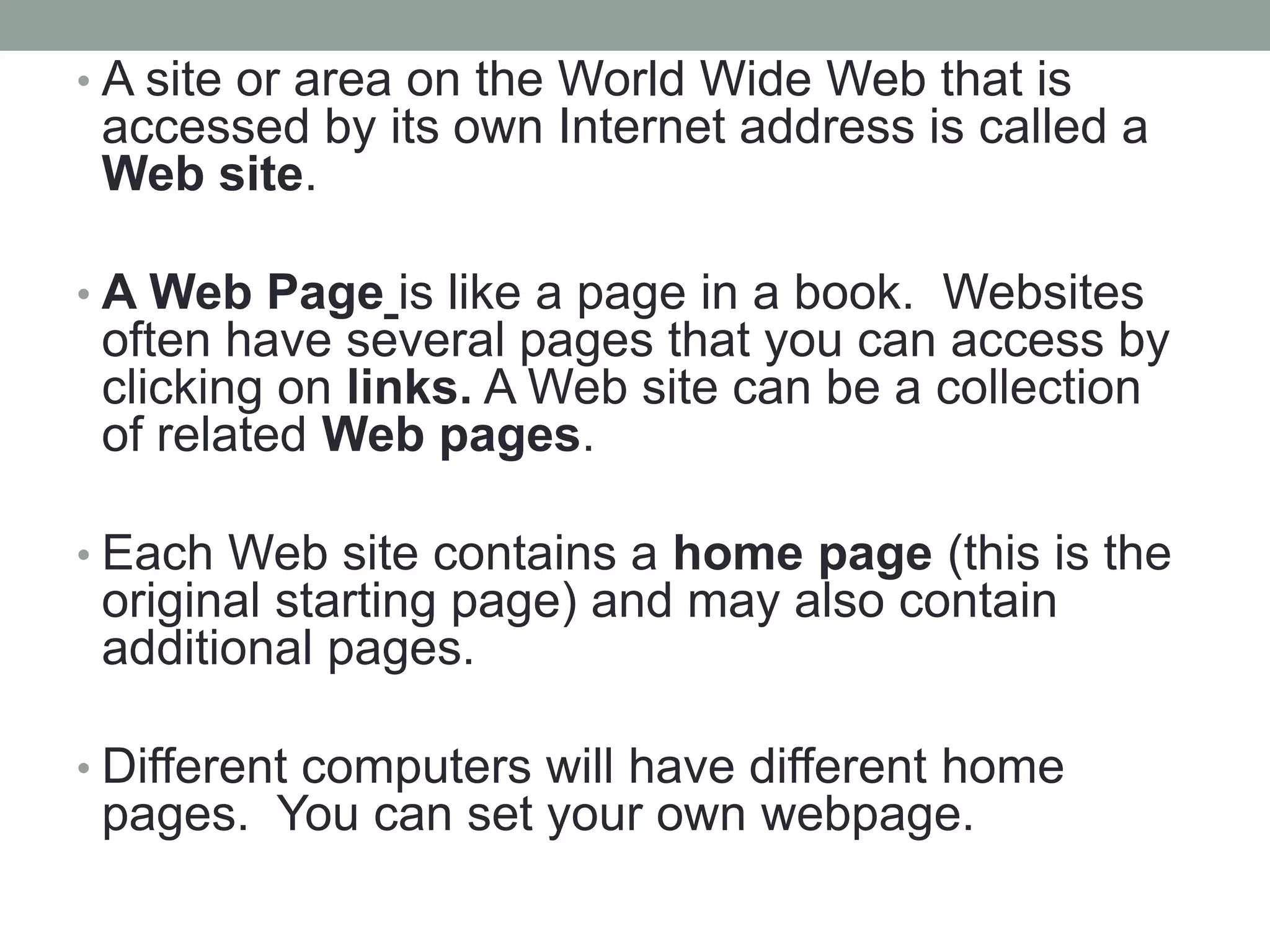 • A site or area on the World Wide Web that is
accessed by its own Internet address is called a
Web site.
• A Web Page is like a page in a book. Websites
often have several pages that you can access by
clicking on links. A Web site can be a collection
of related Web pages.
• Each Web site contains a home page (this is the
original starting page) and may also contain
additional pages.
• Different computers will have different home
pages. You can set your own webpage.
 