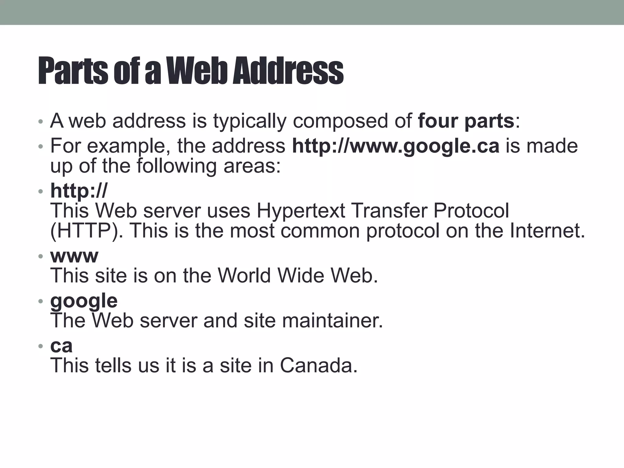 PartsofaWebAddress
• A web address is typically composed of four parts:
• For example, the address http://www.google.ca is made
up of the following areas:
• http://
This Web server uses Hypertext Transfer Protocol
(HTTP). This is the most common protocol on the Internet.
• www
This site is on the World Wide Web.
• google
The Web server and site maintainer.
• ca
This tells us it is a site in Canada.
 