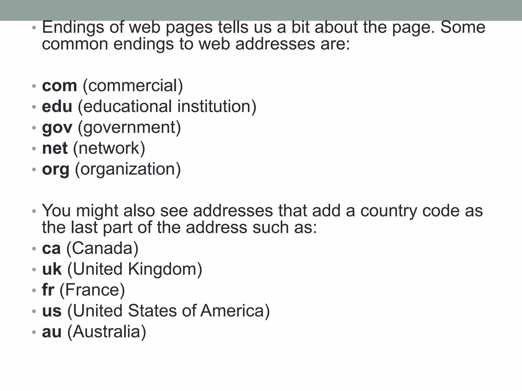 • Endings of web pages tells us a bit about the page. Some
common endings to web addresses are:
• com (commercial)
• edu (educational institution)
• gov (government)
• net (network)
• org (organization)
• You might also see addresses that add a country code as
the last part of the address such as:
• ca (Canada)
• uk (United Kingdom)
• fr (France)
• us (United States of America)
• au (Australia)
 