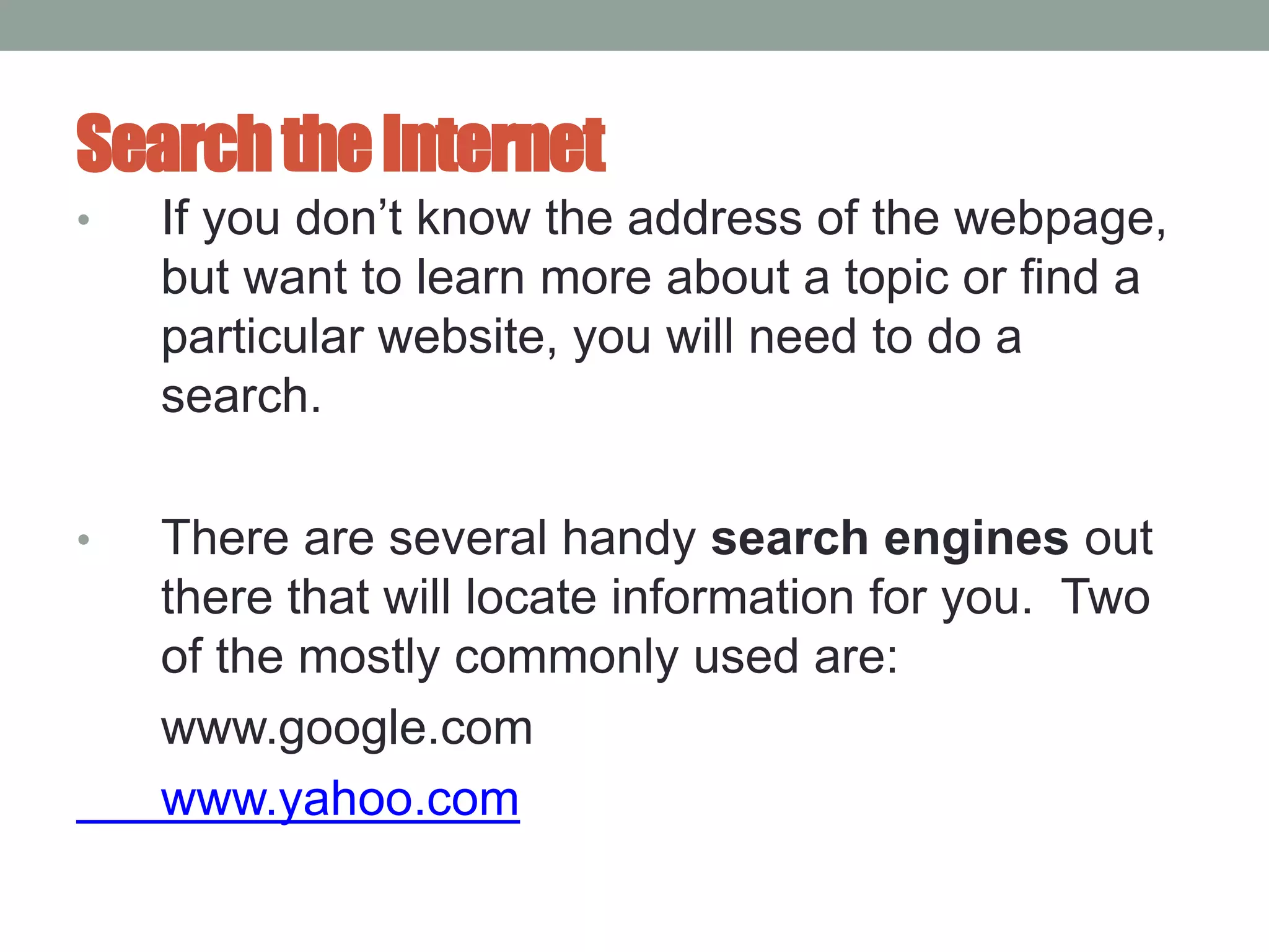 SearchtheInternet
• If you don’t know the address of the webpage,
but want to learn more about a topic or find a
particular website, you will need to do a
search.
• There are several handy search engines out
there that will locate information for you. Two
of the mostly commonly used are:
www.google.com
www.yahoo.com
 