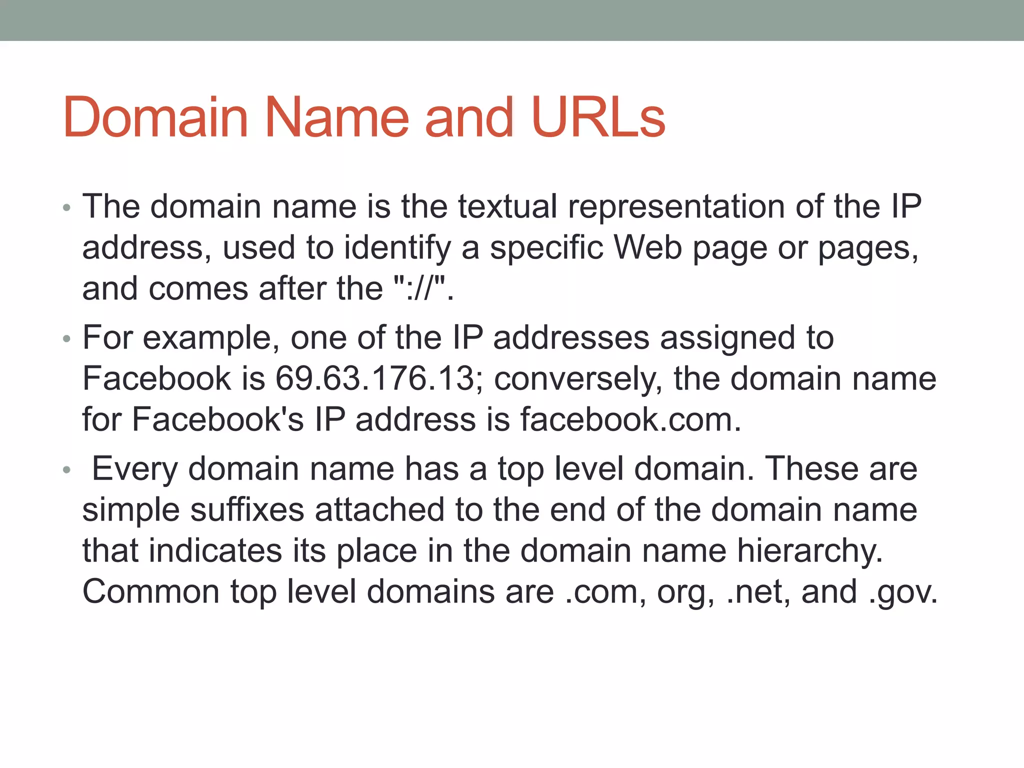 Domain Name and URLs
• The domain name is the textual representation of the IP
address, used to identify a specific Web page or pages,
and comes after the "://".
• For example, one of the IP addresses assigned to
Facebook is 69.63.176.13; conversely, the domain name
for Facebook's IP address is facebook.com.
• Every domain name has a top level domain. These are
simple suffixes attached to the end of the domain name
that indicates its place in the domain name hierarchy.
Common top level domains are .com, org, .net, and .gov.
 