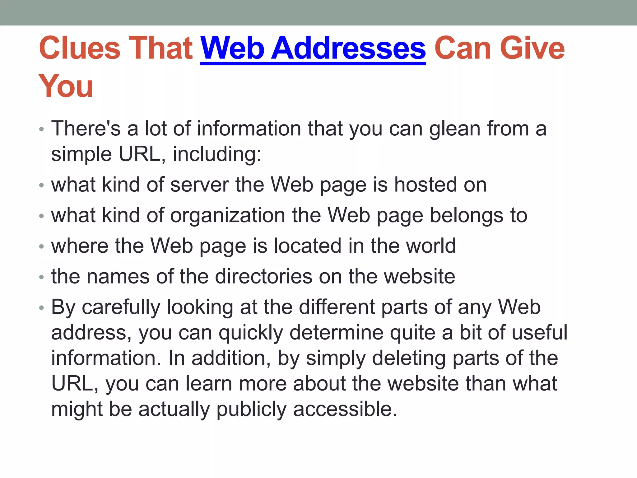 Clues That Web Addresses Can Give
You
• There's a lot of information that you can glean from a
simple URL, including:
• what kind of server the Web page is hosted on
• what kind of organization the Web page belongs to
• where the Web page is located in the world
• the names of the directories on the website
• By carefully looking at the different parts of any Web
address, you can quickly determine quite a bit of useful
information. In addition, by simply deleting parts of the
URL, you can learn more about the website than what
might be actually publicly accessible.
 