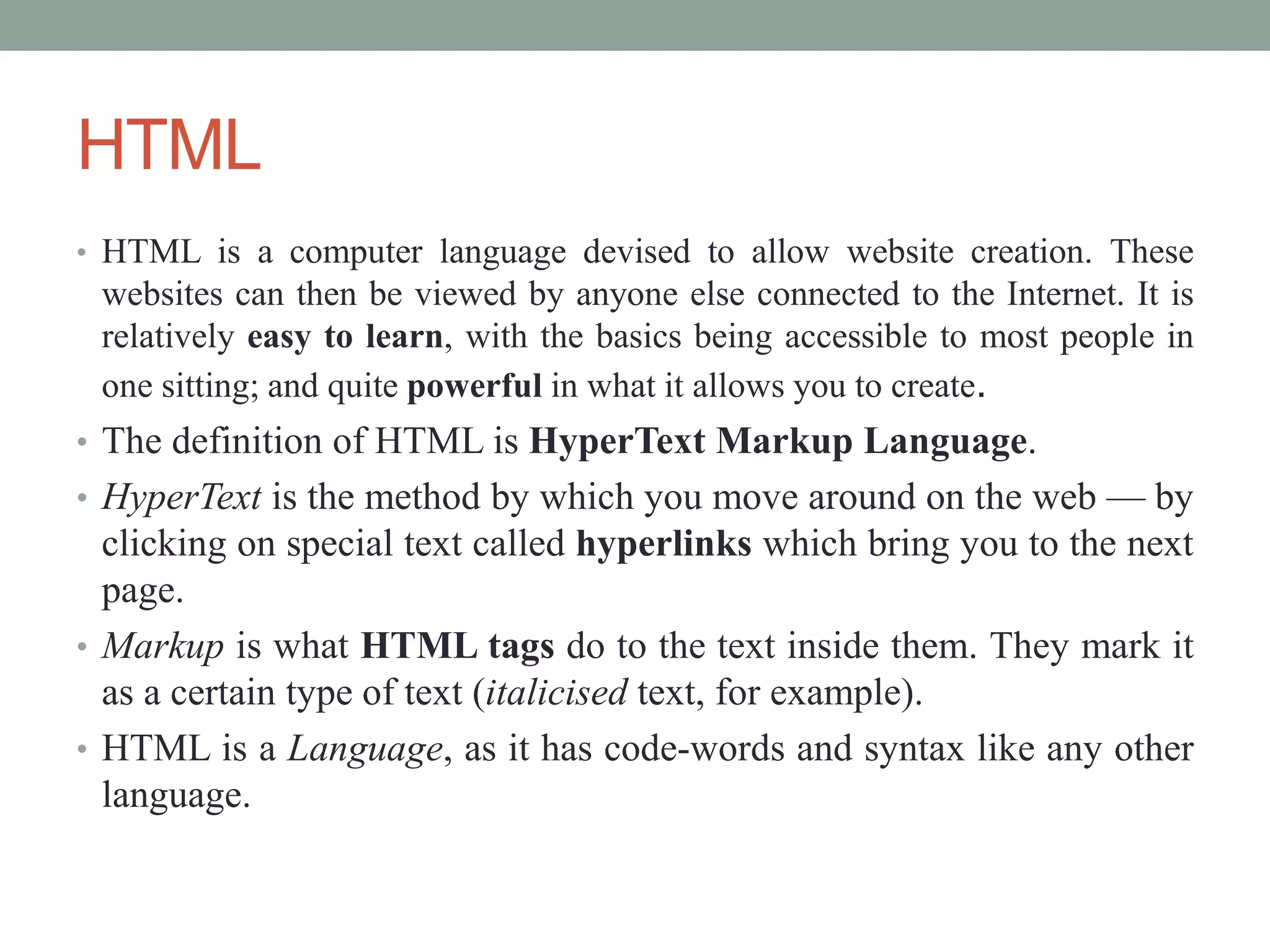 HTML
• HTML is a computer language devised to allow website creation. These
websites can then be viewed by anyone else connected to the Internet. It is
relatively easy to learn, with the basics being accessible to most people in
one sitting; and quite powerful in what it allows you to create.
• The definition of HTML is HyperText Markup Language.
• HyperText is the method by which you move around on the web — by
clicking on special text called hyperlinks which bring you to the next
page.
• Markup is what HTML tags do to the text inside them. They mark it
as a certain type of text (italicised text, for example).
• HTML is a Language, as it has code-words and syntax like any other
language.
 
