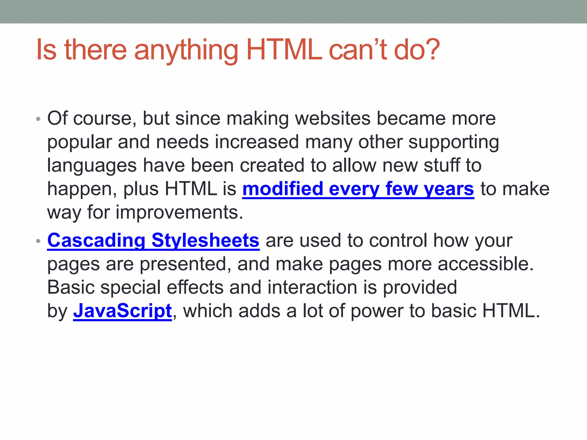 Is there anything HTML can’t do?
• Of course, but since making websites became more
popular and needs increased many other supporting
languages have been created to allow new stuff to
happen, plus HTML is modified every few years to make
way for improvements.
• Cascading Stylesheets are used to control how your
pages are presented, and make pages more accessible.
Basic special effects and interaction is provided
by JavaScript, which adds a lot of power to basic HTML.
 