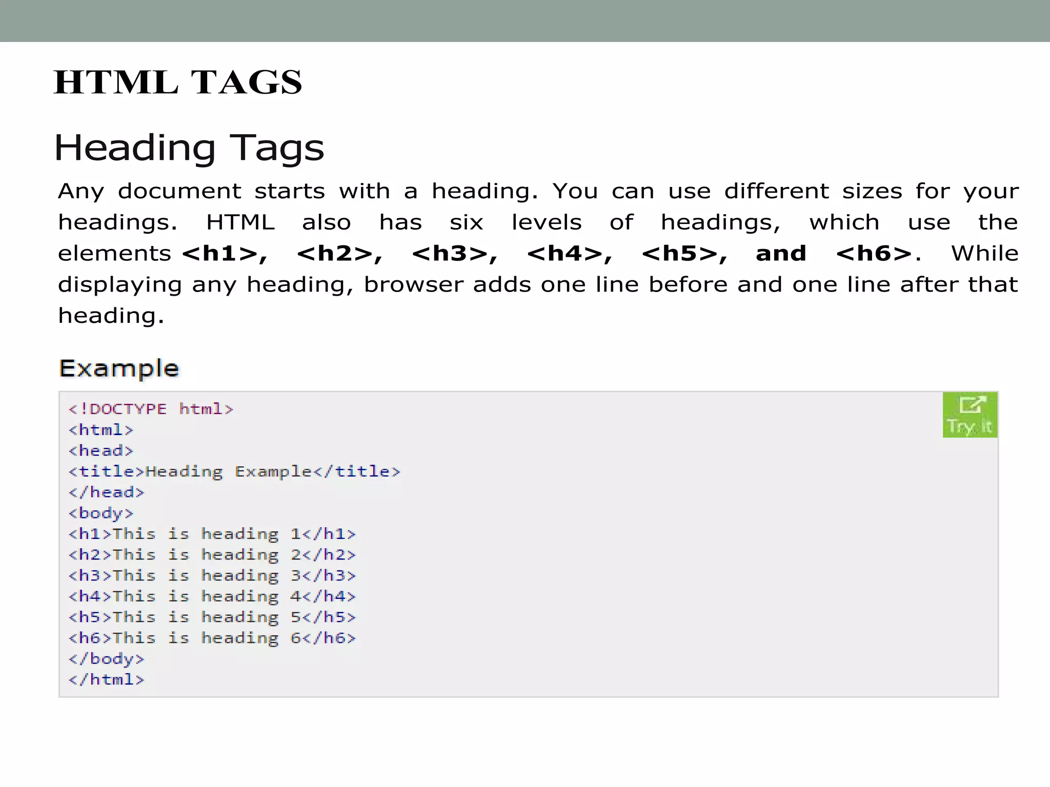 HTML TAGS
Heading Tags
Any document starts with a heading. You can use different sizes for your
headings. HTML also has six levels of headings, which use the
elements <h1>, <h2>, <h3>, <h4>, <h5>, and <h6>. While
displaying any heading, browser adds one line before and one line after that
heading.
 