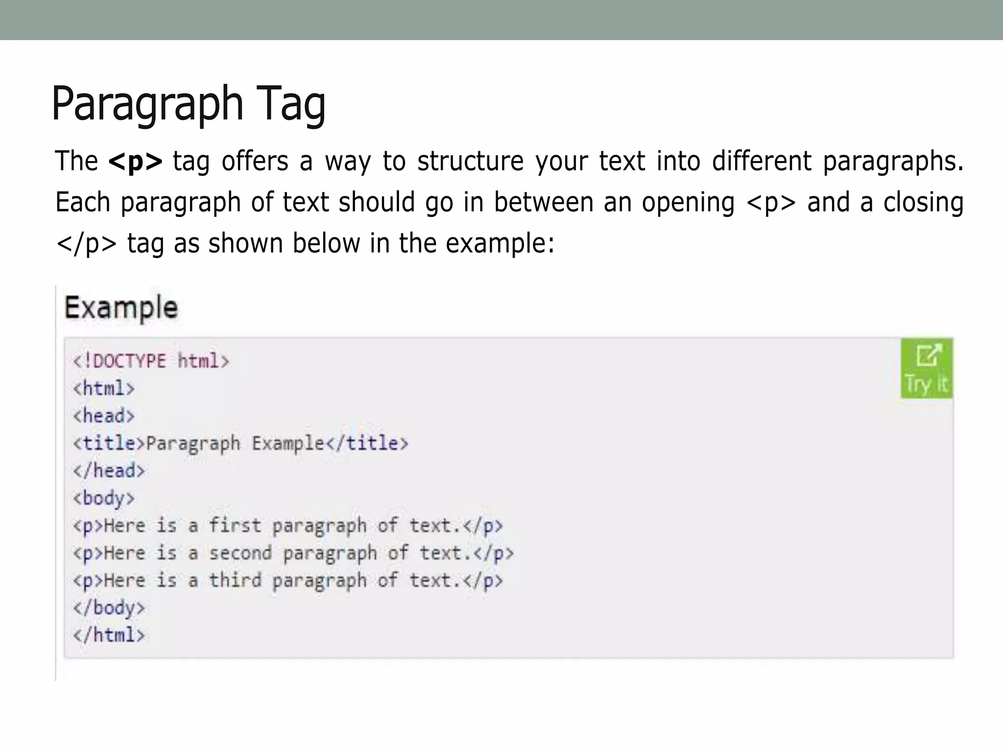 Paragraph Tag
The <p> tag offers a way to structure your text into different paragraphs.
Each paragraph of text should go in between an opening <p> and a closing
</p> tag as shown below in the example:
 