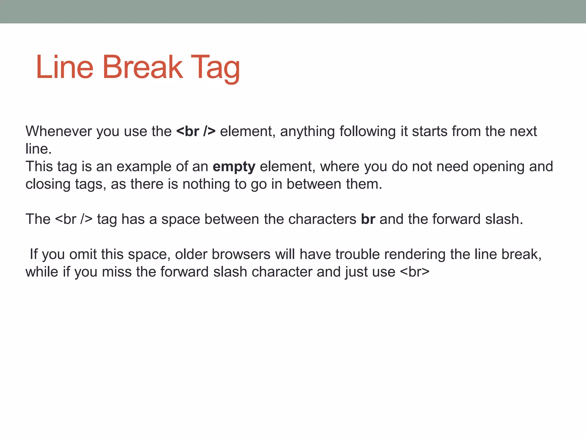 Line Break Tag
Whenever you use the <br /> element, anything following it starts from the next
line.
This tag is an example of an empty element, where you do not need opening and
closing tags, as there is nothing to go in between them.
The <br /> tag has a space between the characters br and the forward slash.
If you omit this space, older browsers will have trouble rendering the line break,
while if you miss the forward slash character and just use <br>
 