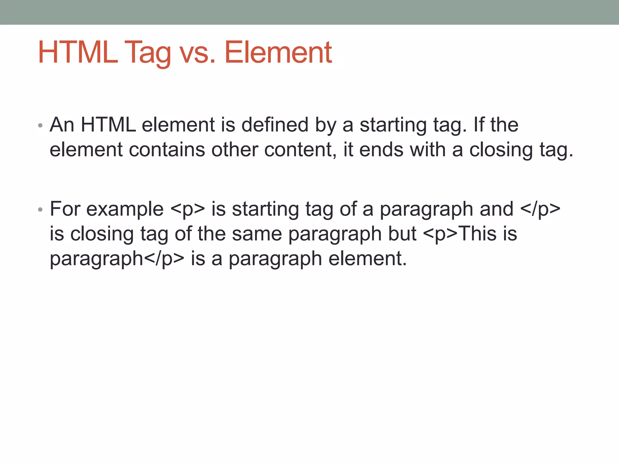 HTML Tag vs. Element
• An HTML element is defined by a starting tag. If the
element contains other content, it ends with a closing tag.
• For example <p> is starting tag of a paragraph and </p>
is closing tag of the same paragraph but <p>This is
paragraph</p> is a paragraph element.
 