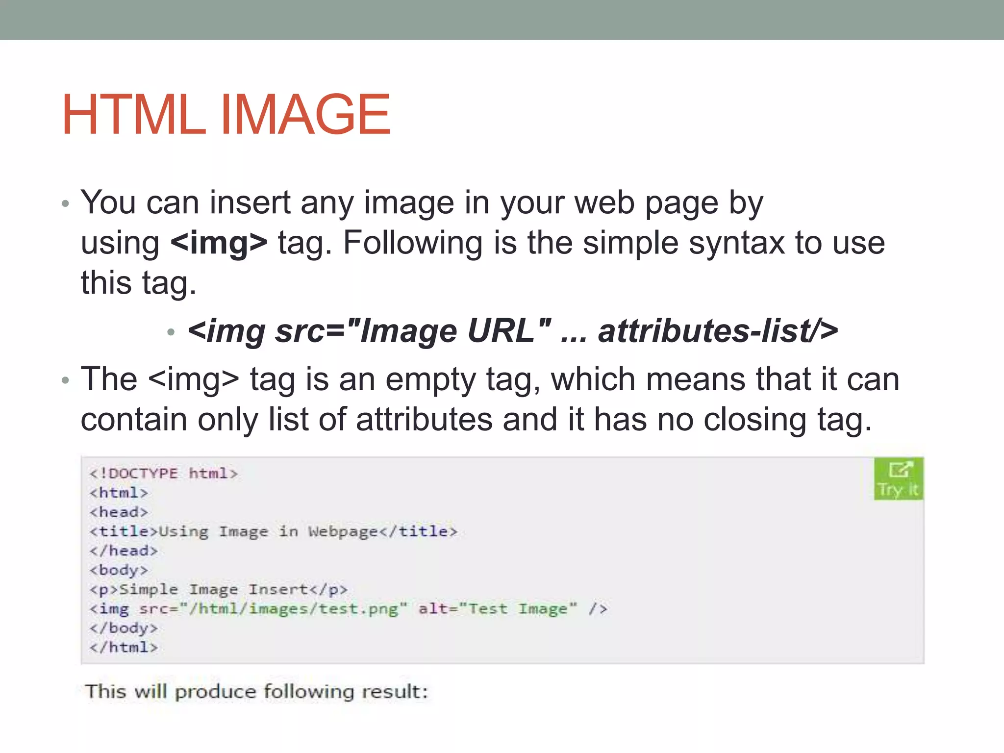 HTML IMAGE
• You can insert any image in your web page by
using <img> tag. Following is the simple syntax to use
this tag.
• <img src="Image URL" ... attributes-list/>
• The <img> tag is an empty tag, which means that it can
contain only list of attributes and it has no closing tag.
 