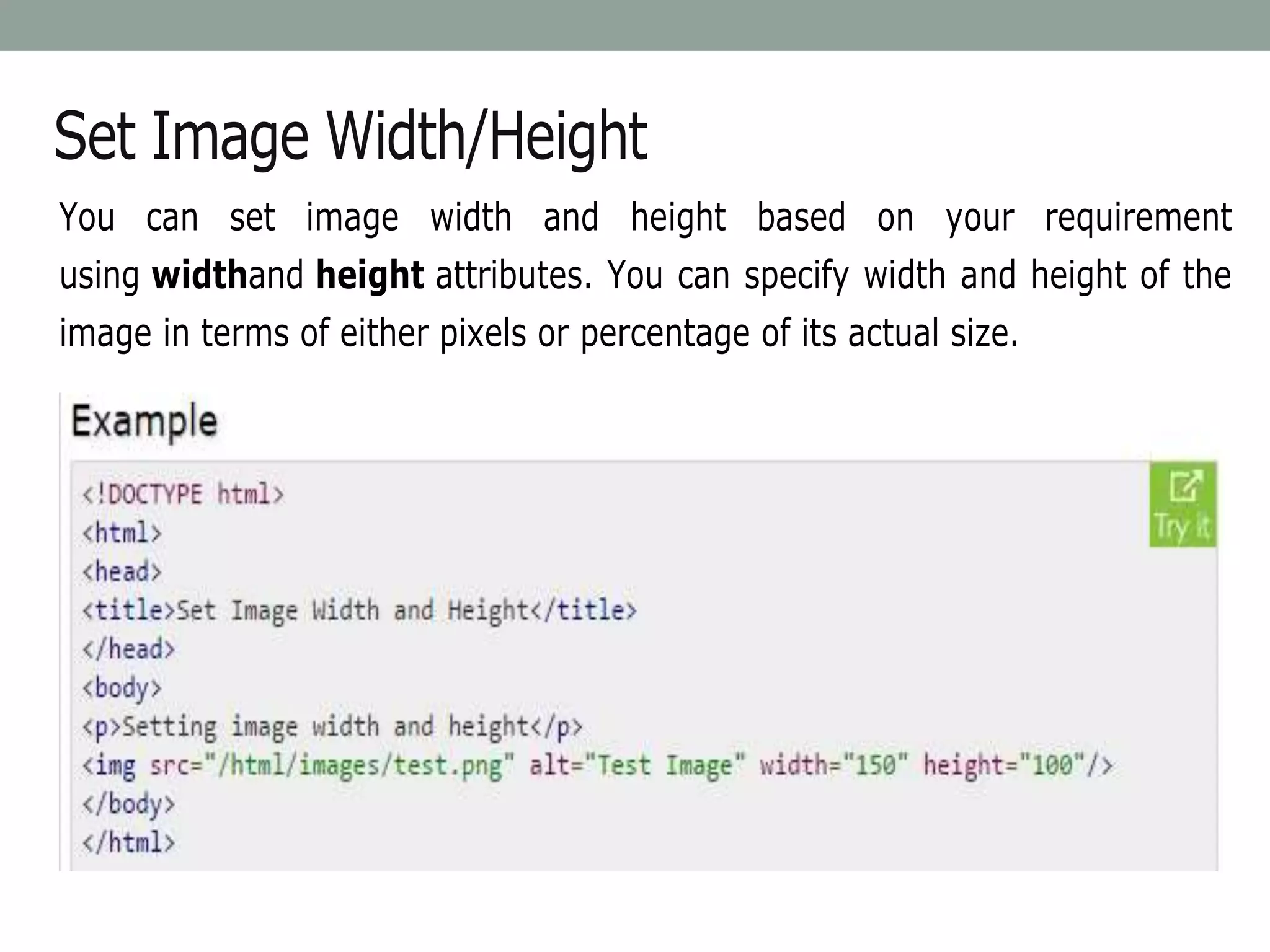 Set Image Width/Height
You can set image width and height based on your requirement
using widthand height attributes. You can specify width and height of the
image in terms of either pixels or percentage of its actual size.
 