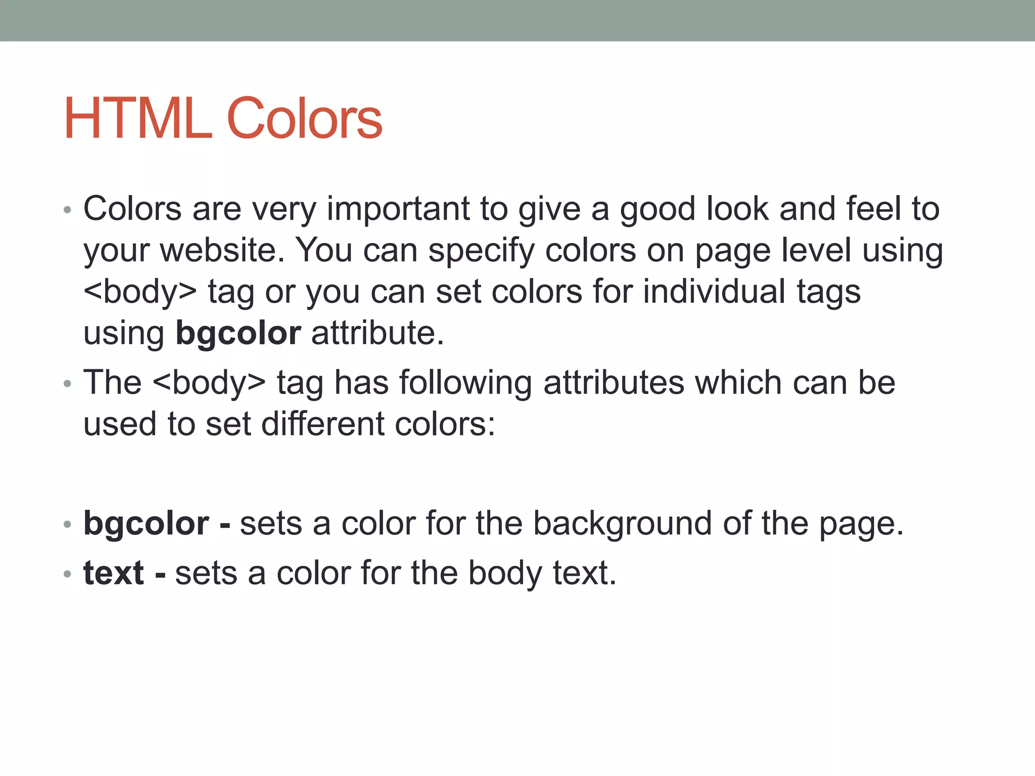 HTML Colors
• Colors are very important to give a good look and feel to
your website. You can specify colors on page level using
<body> tag or you can set colors for individual tags
using bgcolor attribute.
• The <body> tag has following attributes which can be
used to set different colors:
• bgcolor - sets a color for the background of the page.
• text - sets a color for the body text.
 