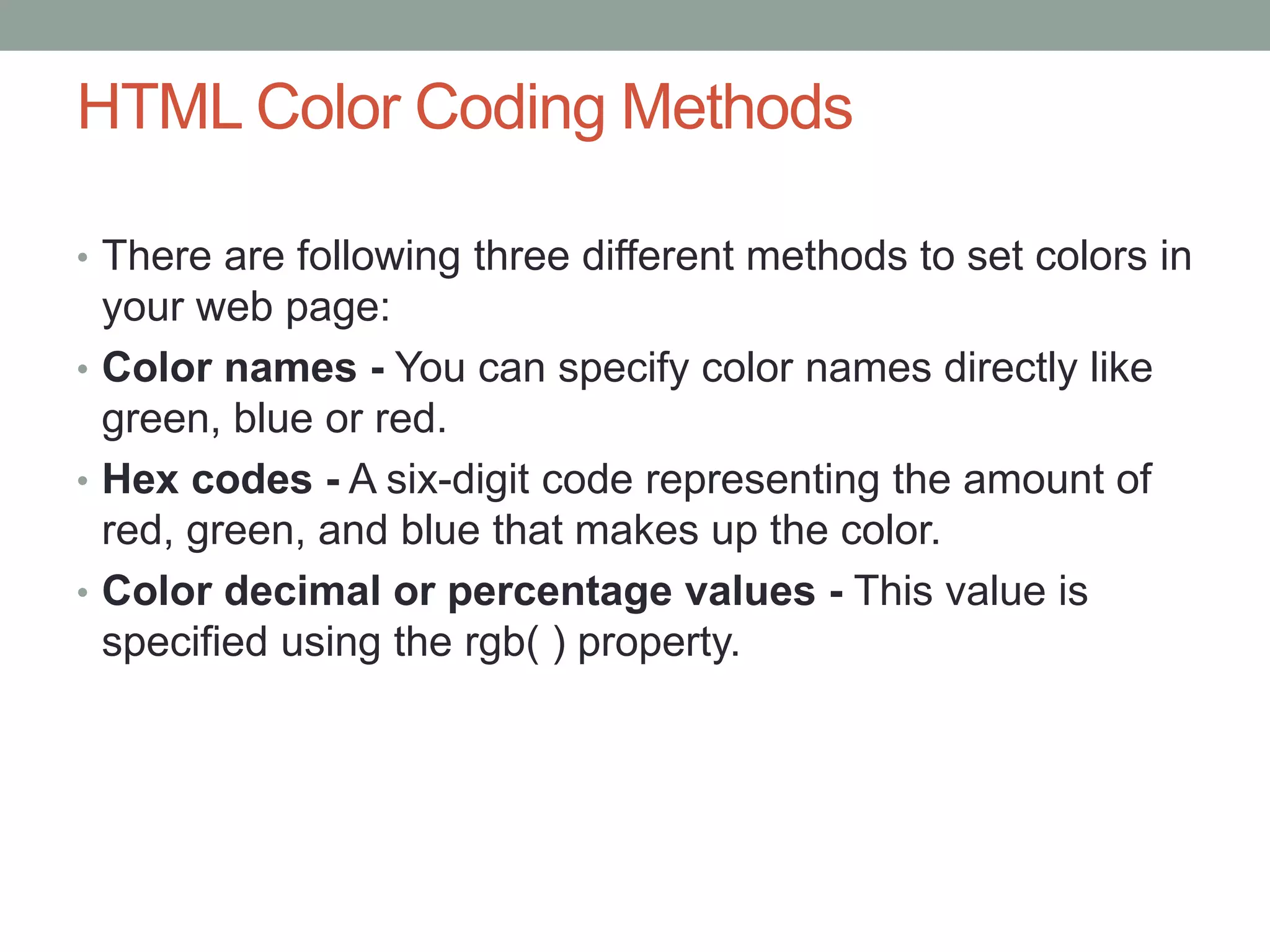 HTML Color Coding Methods
• There are following three different methods to set colors in
your web page:
• Color names - You can specify color names directly like
green, blue or red.
• Hex codes - A six-digit code representing the amount of
red, green, and blue that makes up the color.
• Color decimal or percentage values - This value is
specified using the rgb( ) property.
 