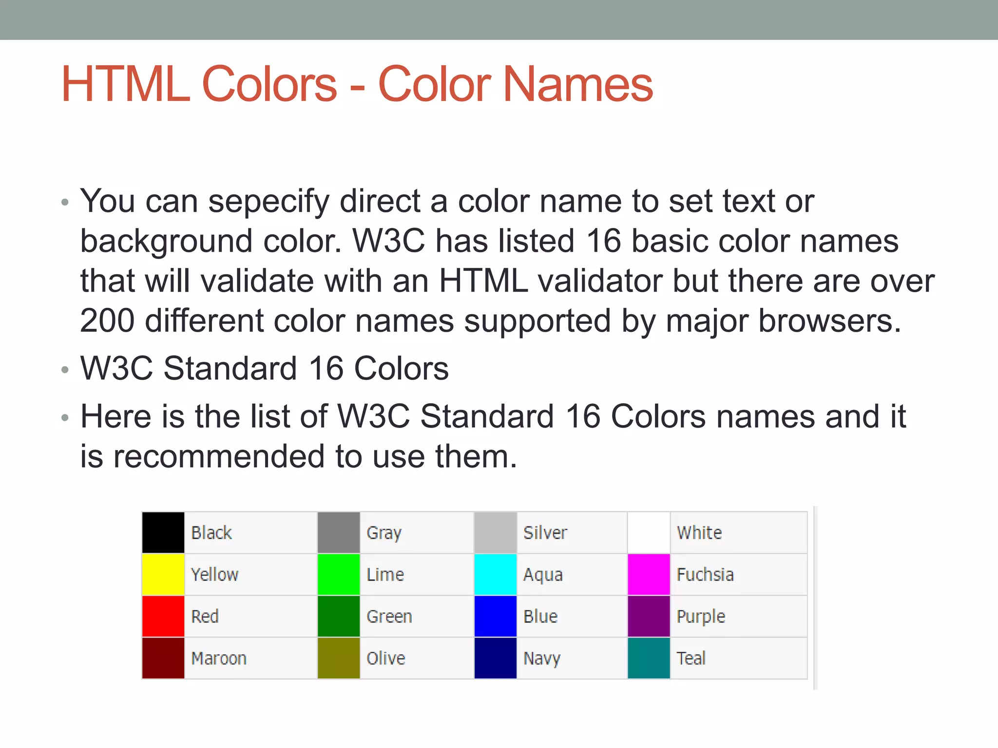 HTML Colors - Color Names
• You can sepecify direct a color name to set text or
background color. W3C has listed 16 basic color names
that will validate with an HTML validator but there are over
200 different color names supported by major browsers.
• W3C Standard 16 Colors
• Here is the list of W3C Standard 16 Colors names and it
is recommended to use them.
 
