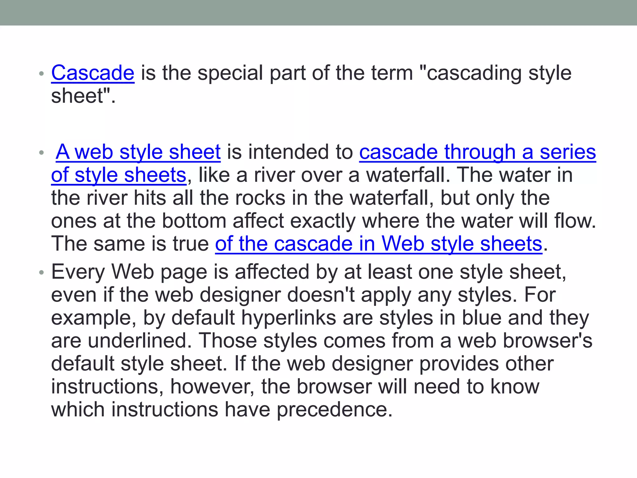 • Cascade is the special part of the term "cascading style
sheet".
• A web style sheet is intended to cascade through a series
of style sheets, like a river over a waterfall. The water in
the river hits all the rocks in the waterfall, but only the
ones at the bottom affect exactly where the water will flow.
The same is true of the cascade in Web style sheets.
• Every Web page is affected by at least one style sheet,
even if the web designer doesn't apply any styles. For
example, by default hyperlinks are styles in blue and they
are underlined. Those styles comes from a web browser's
default style sheet. If the web designer provides other
instructions, however, the browser will need to know
which instructions have precedence.
 