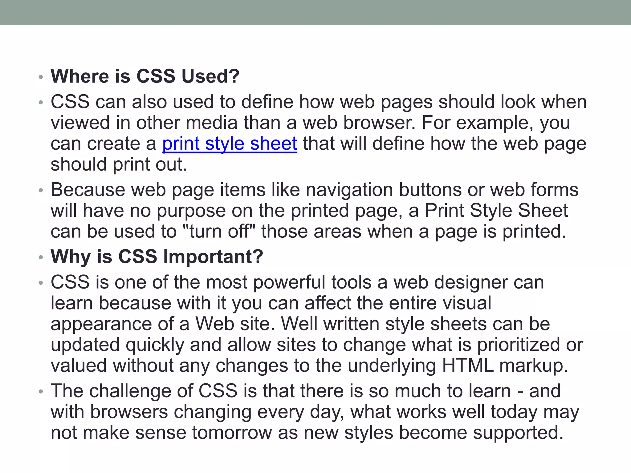 • Where is CSS Used?
• CSS can also used to define how web pages should look when
viewed in other media than a web browser. For example, you
can create a print style sheet that will define how the web page
should print out.
• Because web page items like navigation buttons or web forms
will have no purpose on the printed page, a Print Style Sheet
can be used to "turn off" those areas when a page is printed.
• Why is CSS Important?
• CSS is one of the most powerful tools a web designer can
learn because with it you can affect the entire visual
appearance of a Web site. Well written style sheets can be
updated quickly and allow sites to change what is prioritized or
valued without any changes to the underlying HTML markup.
• The challenge of CSS is that there is so much to learn - and
with browsers changing every day, what works well today may
not make sense tomorrow as new styles become supported.
 