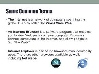 SomeCommonTerms
• The Internet is a network of computers spanning the
globe. It is also called the World Wide Web.
• An Internet Browser is a software program that enables
you to view Web pages on your computer. Browsers
connect computers to the Internet, and allow people to
“surf the Web.”
• Internet Explorer is one of the browsers most commonly
used. There are other browsers available as well,
including Netscape.
 