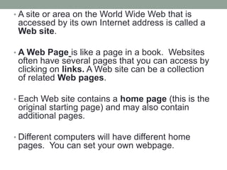 • A site or area on the World Wide Web that is
accessed by its own Internet address is called a
Web site.
• A Web Page is like a page in a book. Websites
often have several pages that you can access by
clicking on links. A Web site can be a collection
of related Web pages.
• Each Web site contains a home page (this is the
original starting page) and may also contain
additional pages.
• Different computers will have different home
pages. You can set your own webpage.
 