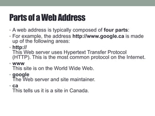 PartsofaWebAddress
• A web address is typically composed of four parts:
• For example, the address http://www.google.ca is made
up of the following areas:
• http://
This Web server uses Hypertext Transfer Protocol
(HTTP). This is the most common protocol on the Internet.
• www
This site is on the World Wide Web.
• google
The Web server and site maintainer.
• ca
This tells us it is a site in Canada.
 