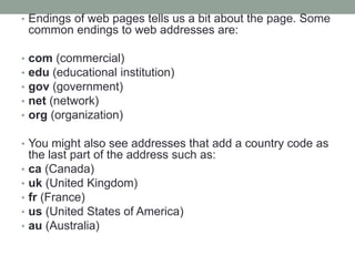 • Endings of web pages tells us a bit about the page. Some
common endings to web addresses are:
• com (commercial)
• edu (educational institution)
• gov (government)
• net (network)
• org (organization)
• You might also see addresses that add a country code as
the last part of the address such as:
• ca (Canada)
• uk (United Kingdom)
• fr (France)
• us (United States of America)
• au (Australia)
 