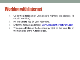 WorkingwithInternet
1. Go to the address bar. Click once to highlight the address. (It
should turn blue).
2. Hit the Delete key on your keyboard.
3. Enter the following address: www.theweathernetwork.com
4. Then press Enter on the keyboard or click on the word Go on
the right side of the Address Bar.
 