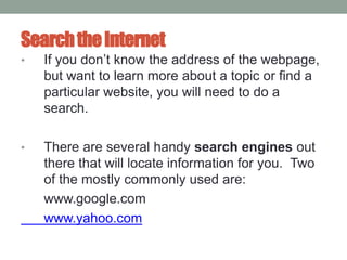 SearchtheInternet
• If you don’t know the address of the webpage,
but want to learn more about a topic or find a
particular website, you will need to do a
search.
• There are several handy search engines out
there that will locate information for you. Two
of the mostly commonly used are:
www.google.com
www.yahoo.com
 