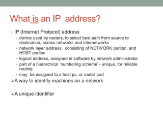 What is an IP address?
• IP (Internet Protocol) address
• device used by routers, to select best path from source to
destination, across networks and internetworks
• network layer address, consisting of NETWORK portion, and
HOST portion
• logical address, assigned in software by network administrator
• part of a hierarchical ‘numbering scheme’ - unique, for reliable
routing
• may be assigned to a host pc, or router port
A way to identify machines on a network
A unique identifier
 
