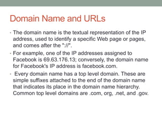 Domain Name and URLs
• The domain name is the textual representation of the IP
address, used to identify a specific Web page or pages,
and comes after the "://".
• For example, one of the IP addresses assigned to
Facebook is 69.63.176.13; conversely, the domain name
for Facebook's IP address is facebook.com.
• Every domain name has a top level domain. These are
simple suffixes attached to the end of the domain name
that indicates its place in the domain name hierarchy.
Common top level domains are .com, org, .net, and .gov.
 
