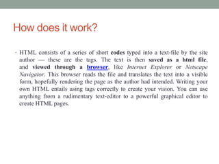 How does it work?
• HTML consists of a series of short codes typed into a text-file by the site
author — these are the tags. The text is then saved as a html file,
and viewed through a browser, like Internet Explorer or Netscape
Navigator. This browser reads the file and translates the text into a visible
form, hopefully rendering the page as the author had intended. Writing your
own HTML entails using tags correctly to create your vision. You can use
anything from a rudimentary text-editor to a powerful graphical editor to
create HTML pages.
 
