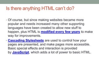 Is there anything HTML can’t do?
• Of course, but since making websites became more
popular and needs increased many other supporting
languages have been created to allow new stuff to
happen, plus HTML is modified every few years to make
way for improvements.
• Cascading Stylesheets are used to control how your
pages are presented, and make pages more accessible.
Basic special effects and interaction is provided
by JavaScript, which adds a lot of power to basic HTML.
 